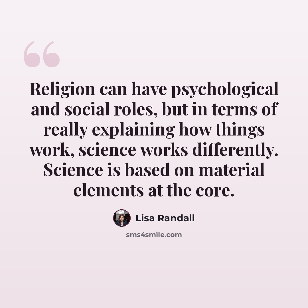 “Religion can have psychological and social roles, but in terms of really explaining how things work, science works differently. Science is based on material elements at the core.” quote by Lisa Randall