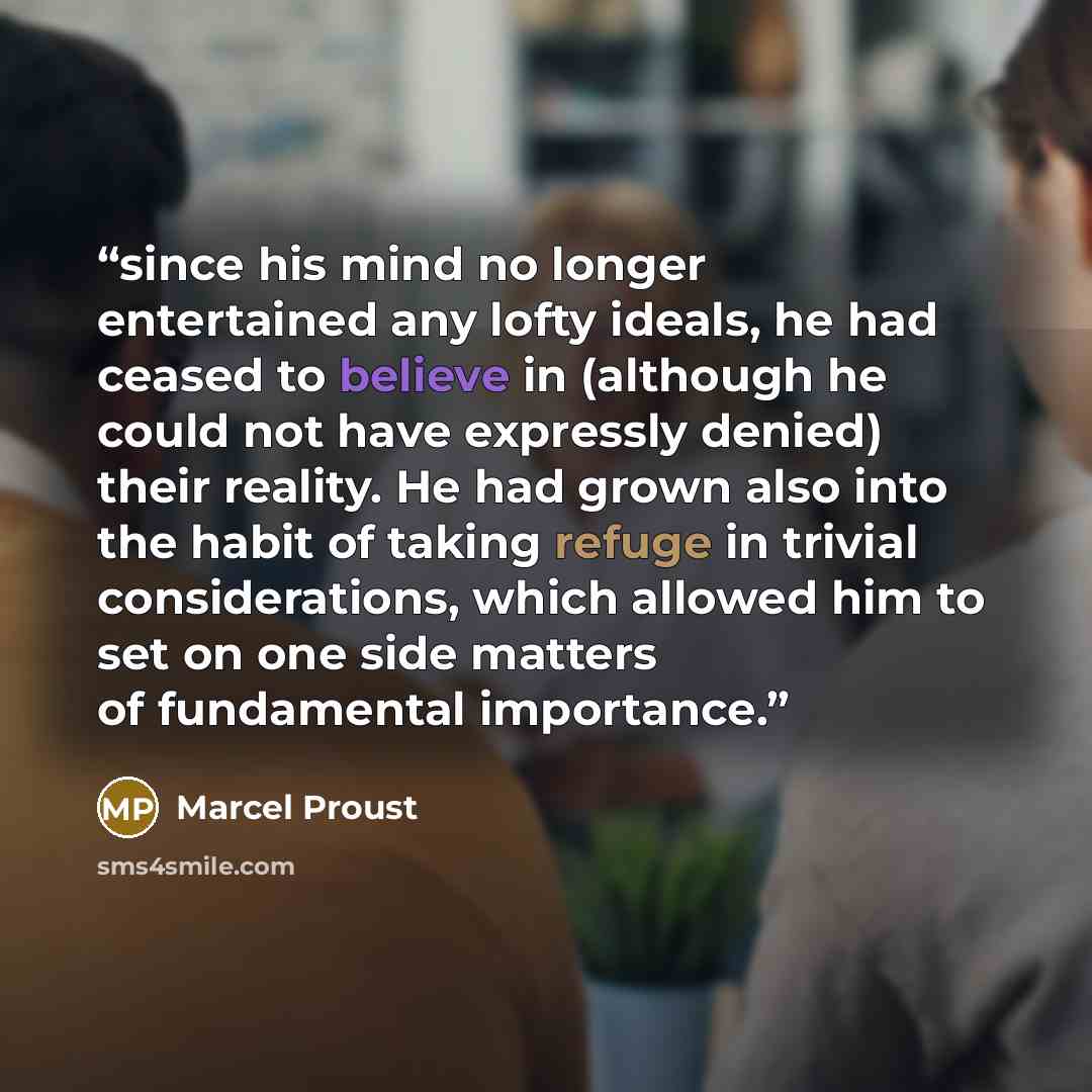 “since his mind no longer entertained any lofty ideals, he had ceased to believe in (although he could not have expressly denied) their reality. He had grown also into the habit of taking refuge in trivial considerations, which allowed him to set on one side matters of fundamental importance.” quote by Marcel Proust
