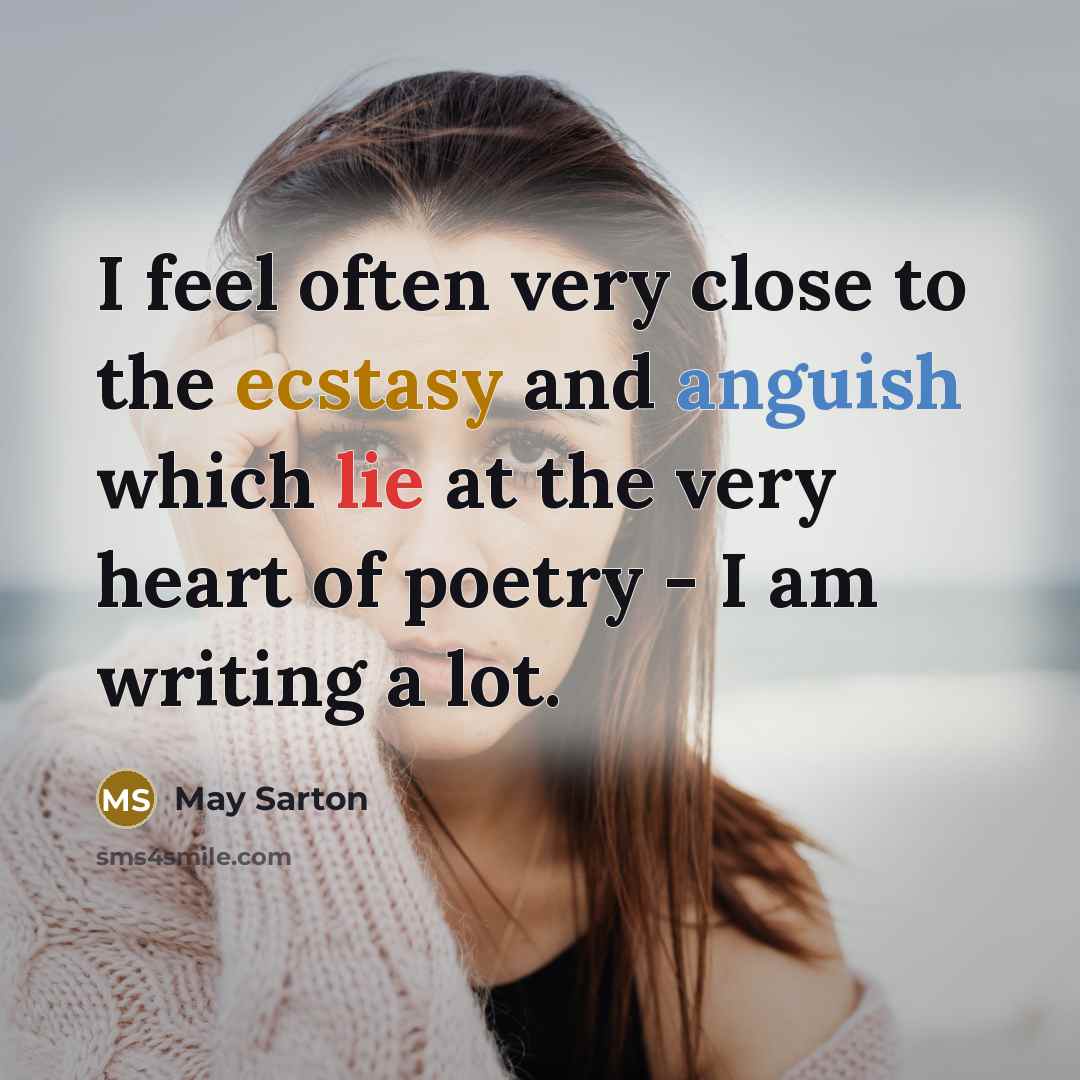 “I feel often very close to the ecstasy and anguish which lie at the very heart of poetry - I am writing a lot.” quote by May Sarton