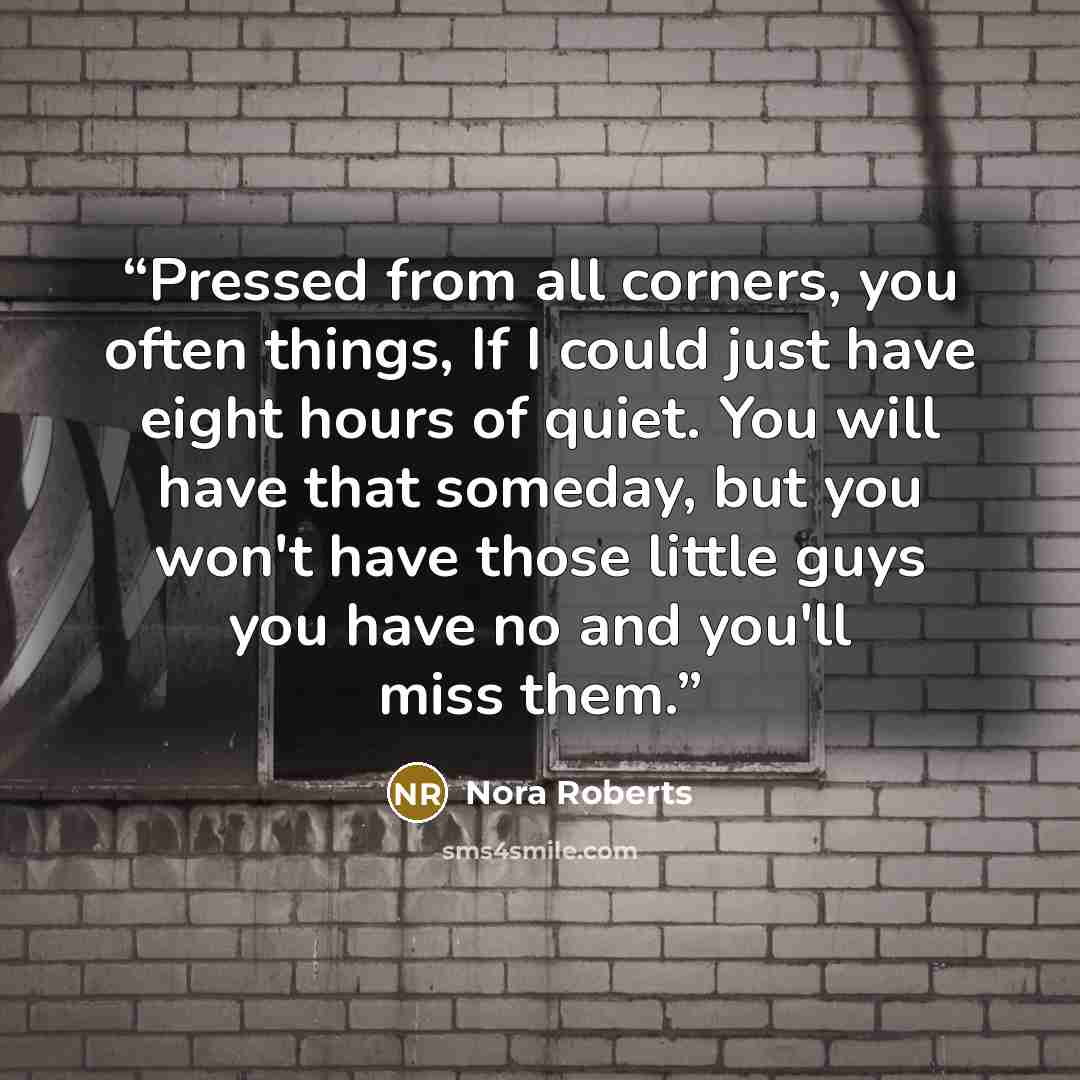 “Pressed from all corners, you often things, If I could just have eight hours of quiet. You will have that someday, but you won't have those little guys you have no and you'll miss them.” quote by Nora Roberts