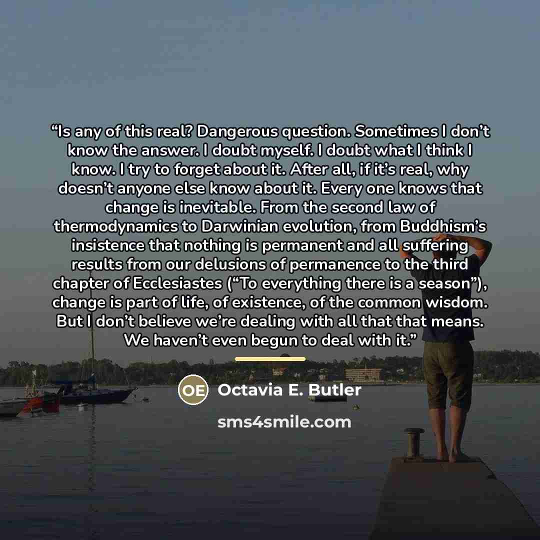 “Is any of this real? Dangerous question. Sometimes I don’t know the answer. I doubt myself. I doubt what I think I know. I try to forget about it. After all, if it’s real, why doesn’t anyone else know about it. Every one knows that change is inevitable. From the second law of thermodynamics to…” quote by Octavia E. Butler