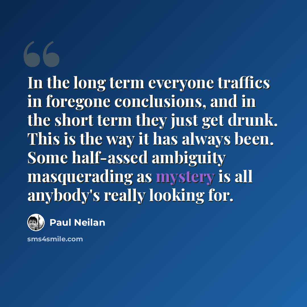“In the long term everyone traffics in foregone conclusions, and in the short term they just get drunk. This is the way it has always been. Some half-assed ambiguity masquerading as mystery is all anybody's really looking for.” quote by Paul Neilan