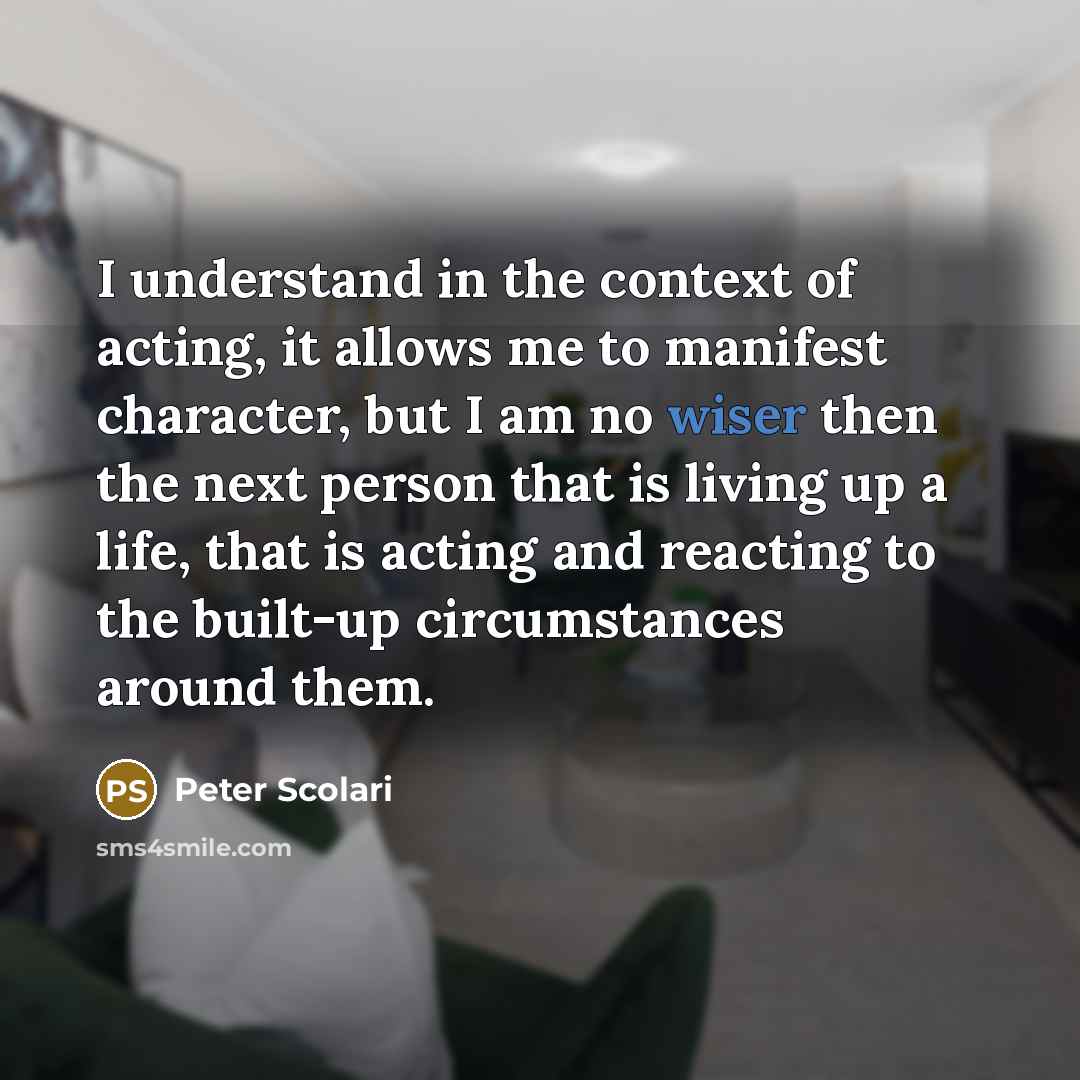 “I understand in the context of acting, it allows me to manifest character, but I am no wiser then the next person that is living up a life, that is acting and reacting to the built-up circumstances around them.” quote by Peter Scolari