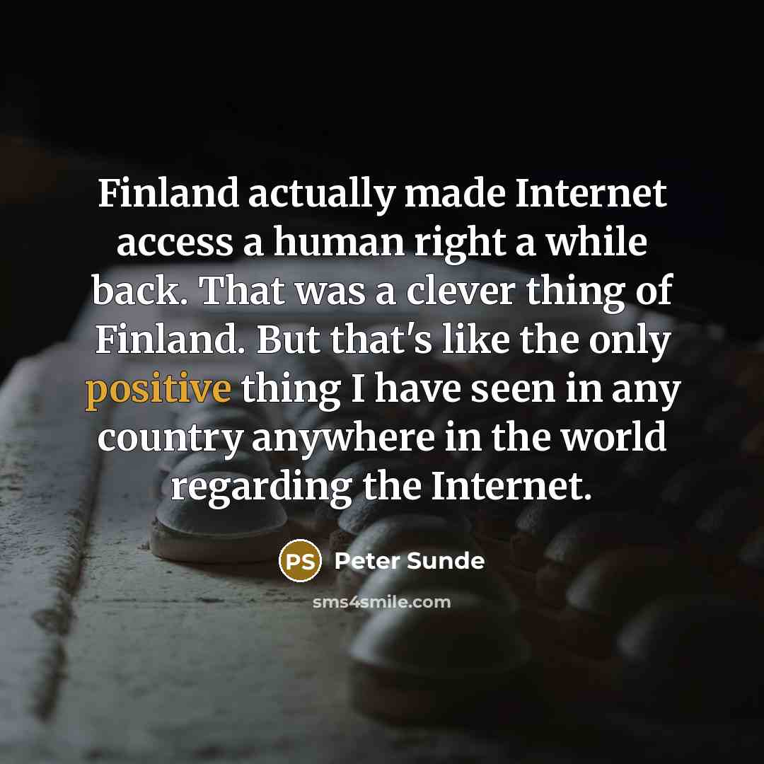 “Finland actually made Internet access a human right a while back. That was a clever thing of Finland. But that's like the only positive thing I have seen in any country anywhere in the world regarding the Internet.” quote by Peter Sunde