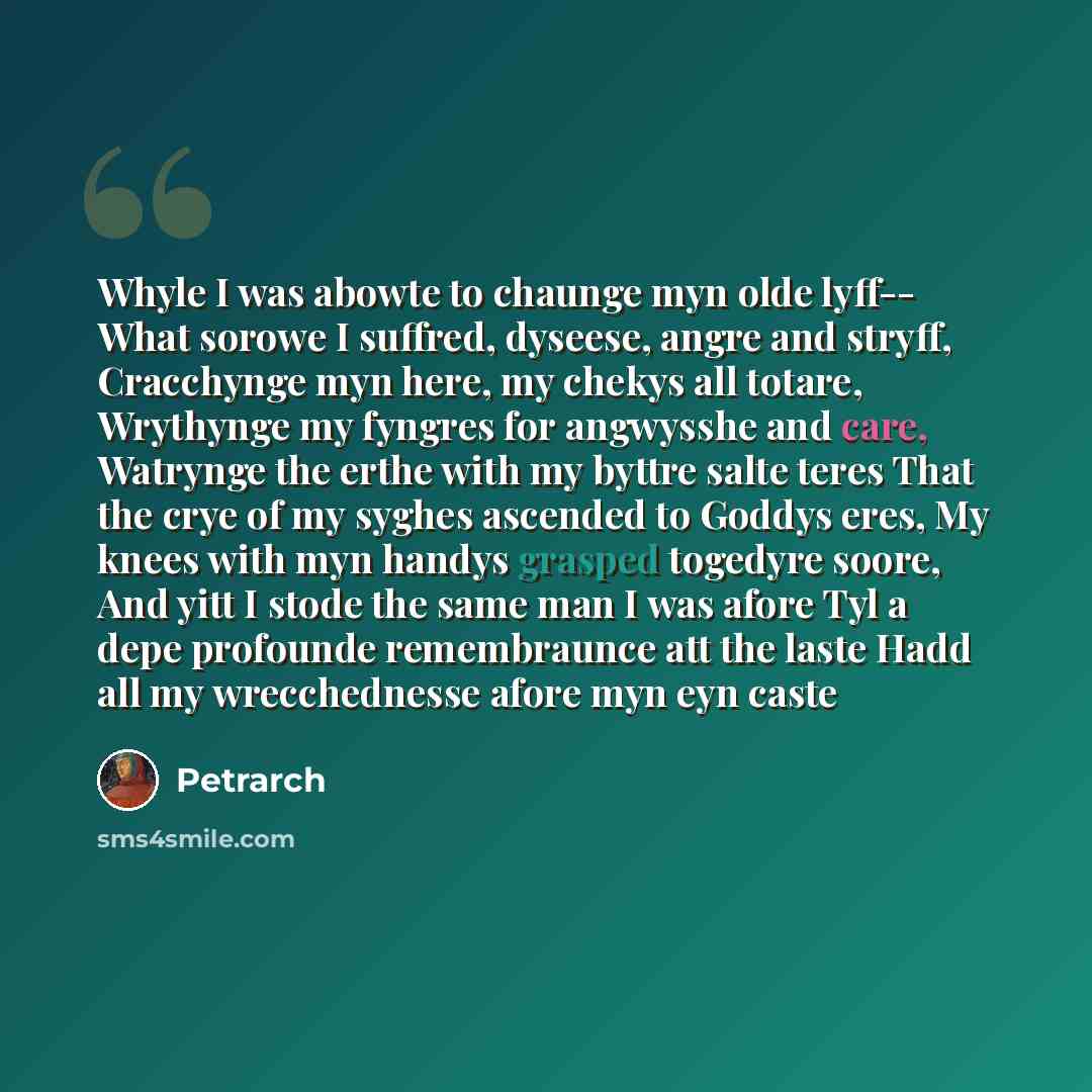 “Whyle I was abowte to chaunge myn olde lyff-- What sorowe I suffred, dyseese, angre and stryff, Cracchynge myn here, my chekys all totare, Wrythynge my fyngres for angwysshe and care, Watrynge the erthe with my byttre salte teres That the crye of my syghes ascended to Goddys eres, My knees with…” quote by Petrarch