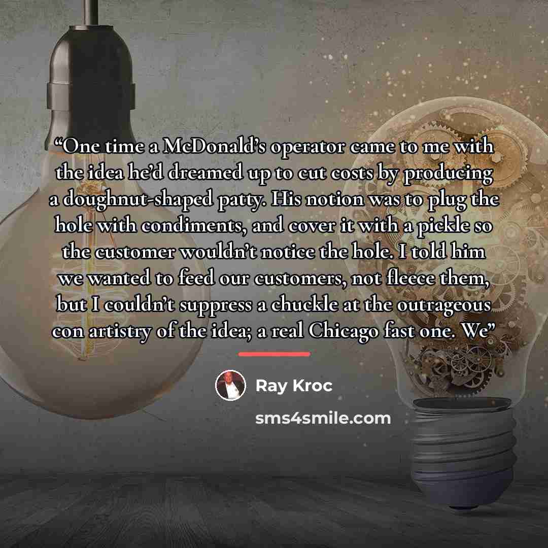 “One time a McDonald’s operator came to me with the idea he’d dreamed up to cut costs by producing a doughnut-shaped patty. His notion was to plug the hole with condiments, and cover it with a pickle so the customer wouldn’t notice the hole. I told him we wanted to feed our customers, not fleece…” quote by Ray Kroc