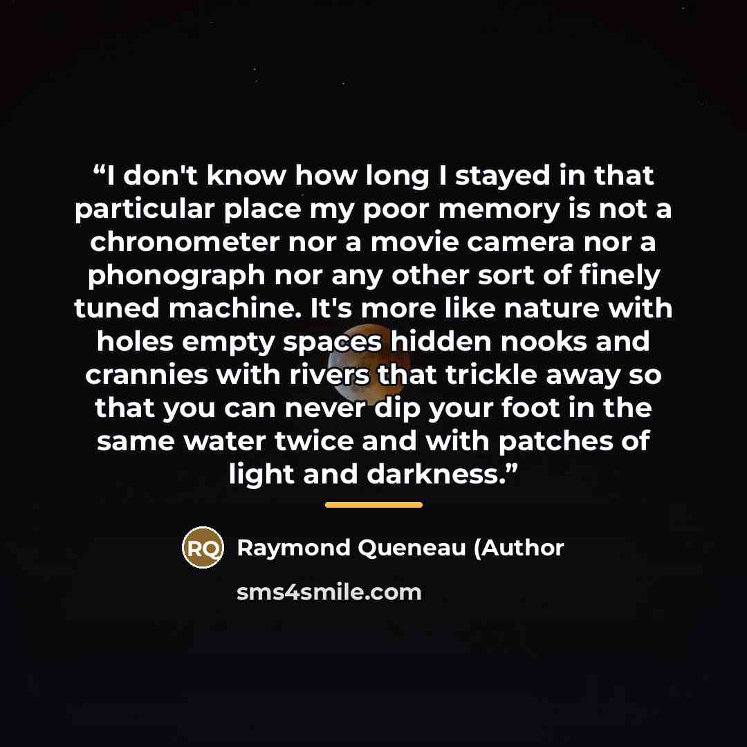“I don't know how long I stayed in that particular place my poor memory is not a chronometer nor a movie camera nor a phonograph nor any other sort of finely tuned machine. It's more like nature with holes empty spaces hidden nooks and crannies with rivers that trickle away so that you can never…” quote by Anonymous