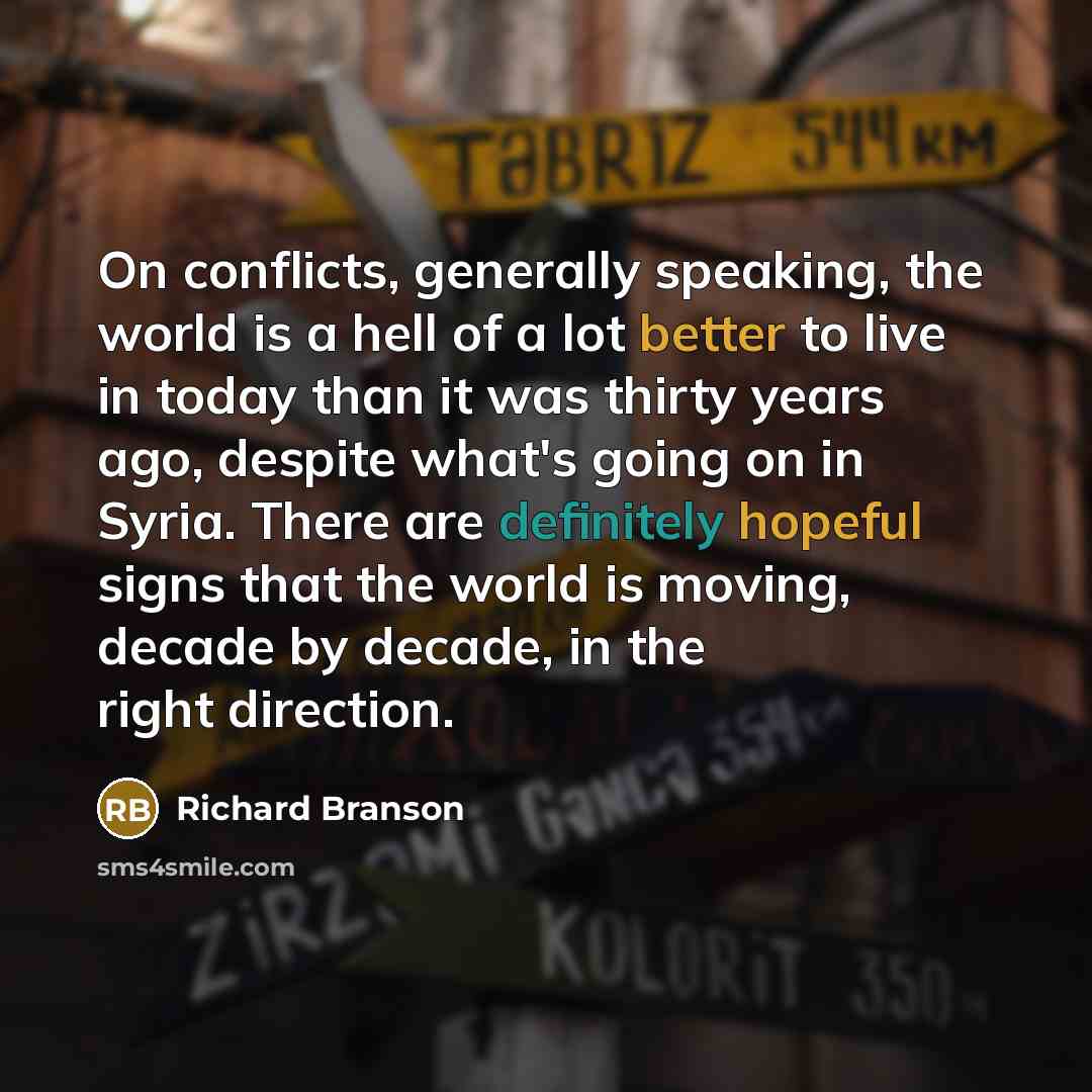 “On conflicts, generally speaking, the world is a hell of a lot better to live in today than it was thirty years ago, despite what's going on in Syria. There are definitely hopeful signs that the world is moving, decade by decade, in the right direction.” quote by Richard Branson