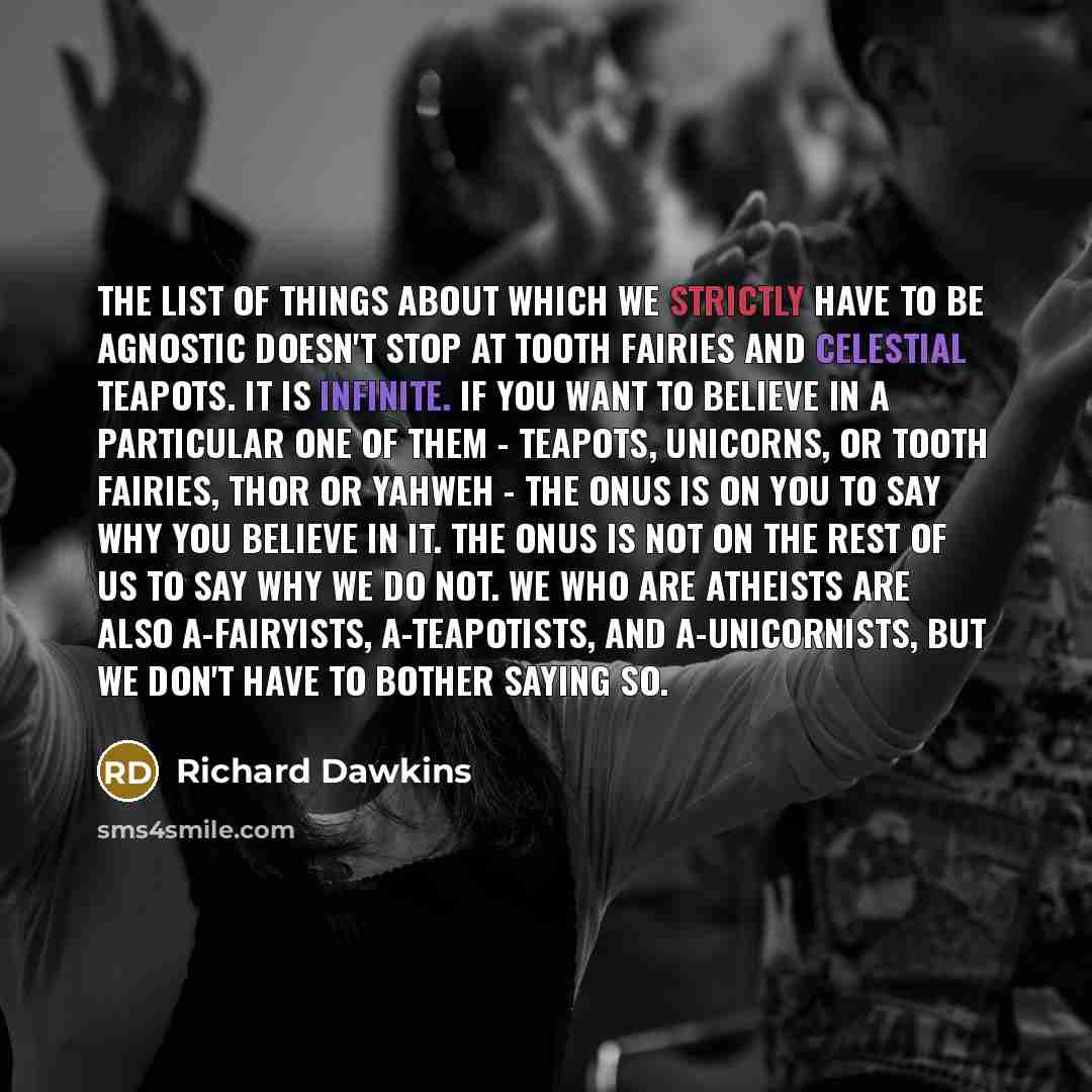 “The list of things about which we strictly have to be agnostic doesn't stop at tooth fairies and celestial teapots. It is infinite. If you want to believe in a particular one of them - teapots, unicorns, or tooth fairies, Thor or Yahweh - the onus is on you to say why you believe in it. The onus…” quote by Richard Dawkins