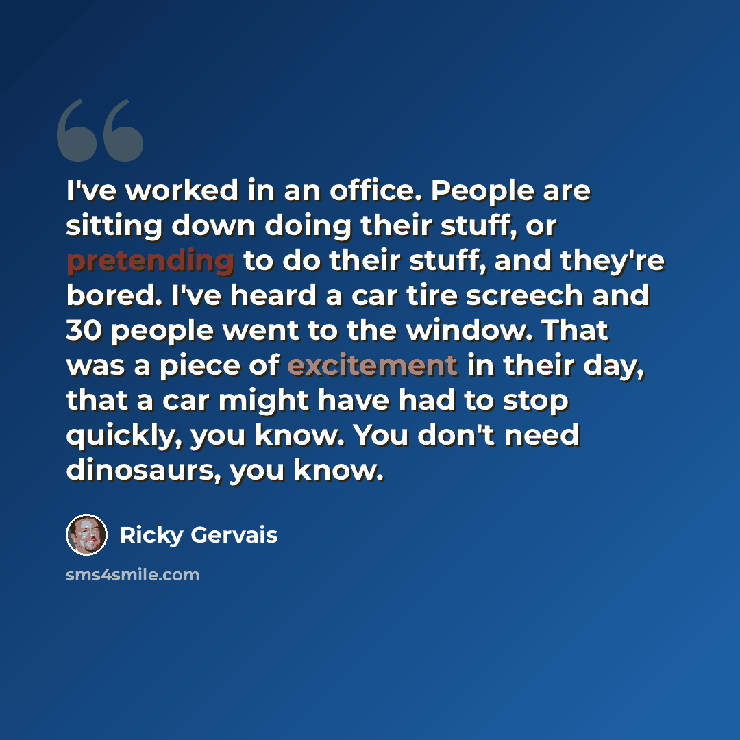 “I've worked in an office. People are sitting down doing their stuff, or pretending to do their stuff, and they're bored. I've heard a car tire screech and 30 people went to the window. That was a piece of excitement in their day, that a car might have had to stop quickly, you know. You don't need…” quote by Ricky Gervais