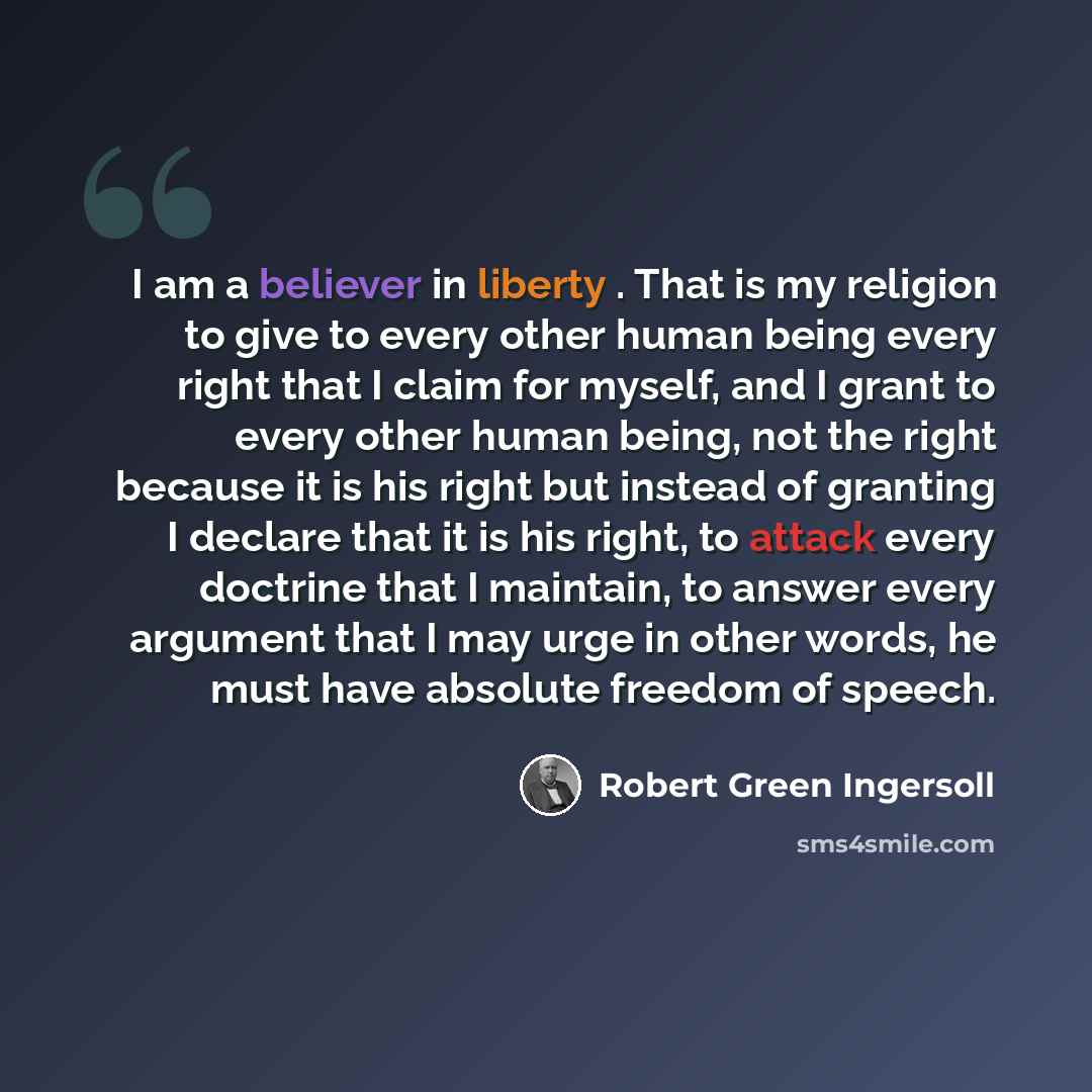 “I am a believer in liberty . That is my religion to give to every other human being every right that I claim for myself, and I grant to every other human being, not the right because it is his right but instead of granting I declare that it is his right, to attack every doctrine that I maintain…” quote by Robert Green Ingersoll