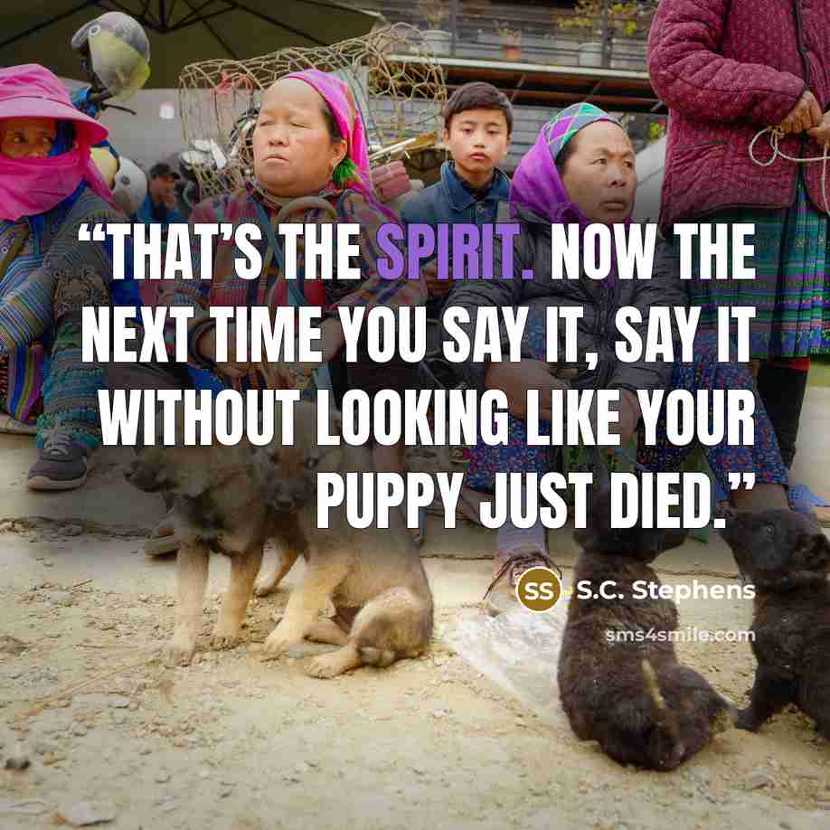 “That’s the spirit. Now the next time you say it, say it without looking like your puppy just died.” quote by S.C. Stephens