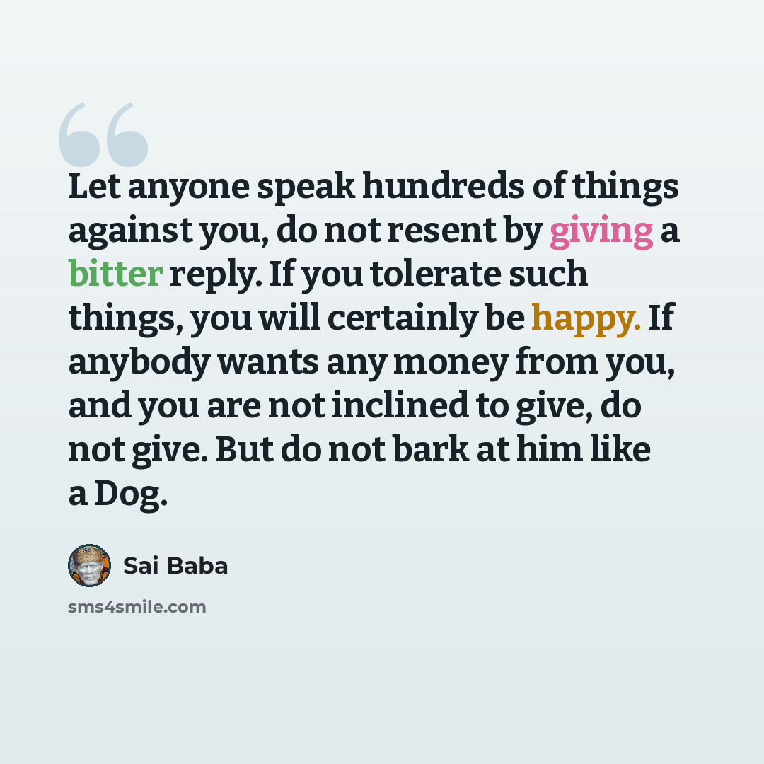 “Let anyone speak hundreds of things against you, do not resent by giving a bitter reply. If you tolerate such things, you will certainly be happy. If anybody wants any money from you, and you are not inclined to give, do not give. But do not bark at him like a Dog.” quote by Sai Baba