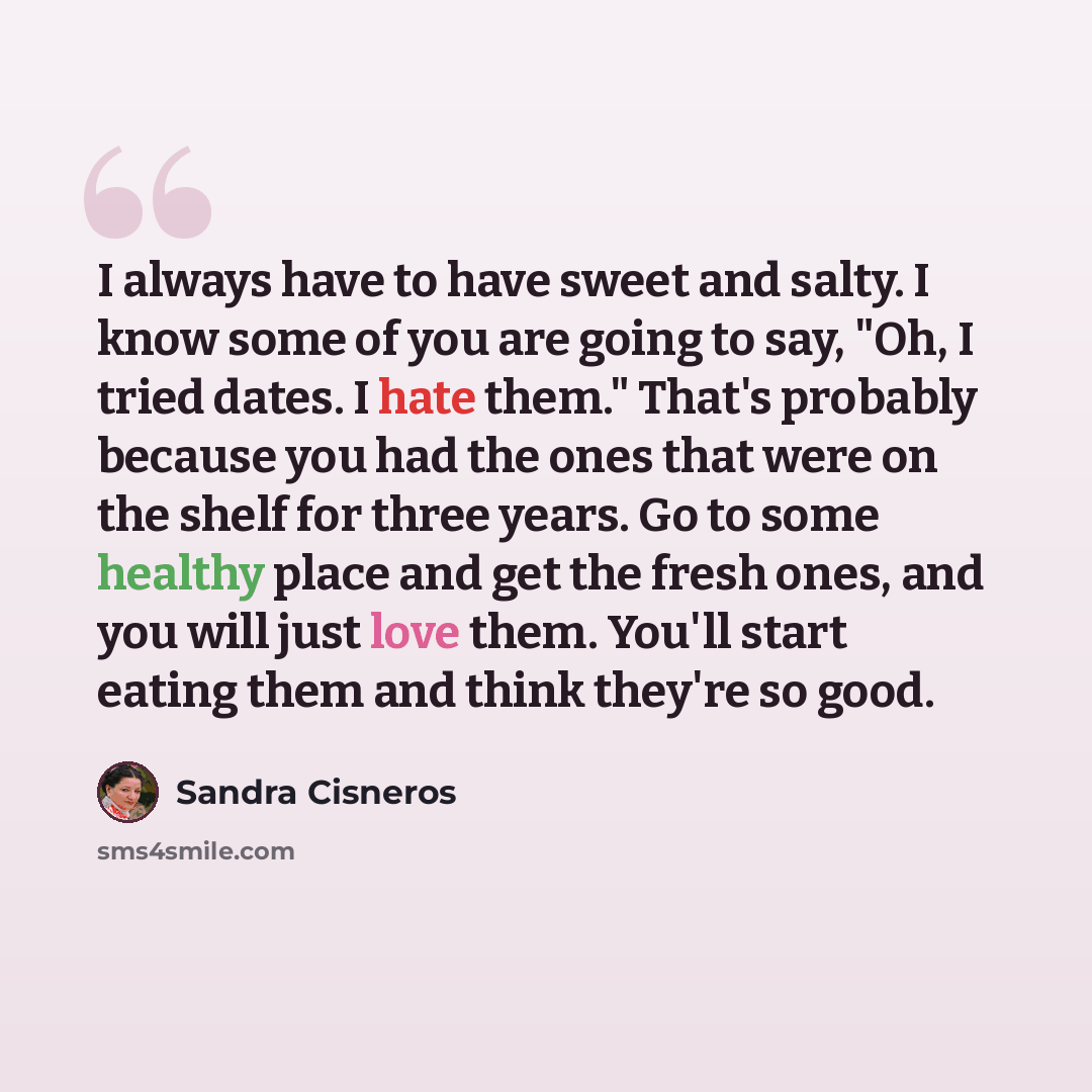 “I always have to have sweet and salty. I know some of you are going to say, "Oh, I tried dates. I hate them." That's probably because you had the ones that were on the shelf for three years. Go to some healthy place and get the fresh ones, and you will just love them. You'll start eating them and…” quote by Sandra Cisneros