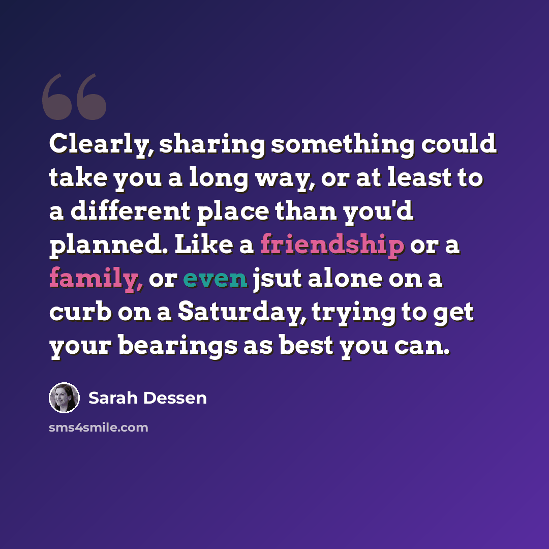 “Clearly, sharing something could take you a long way, or at least to a different place than you'd planned. Like a friendship or a family, or even jsut alone on a curb on a Saturday, trying to get your bearings as best you can.” quote by Sarah Dessen