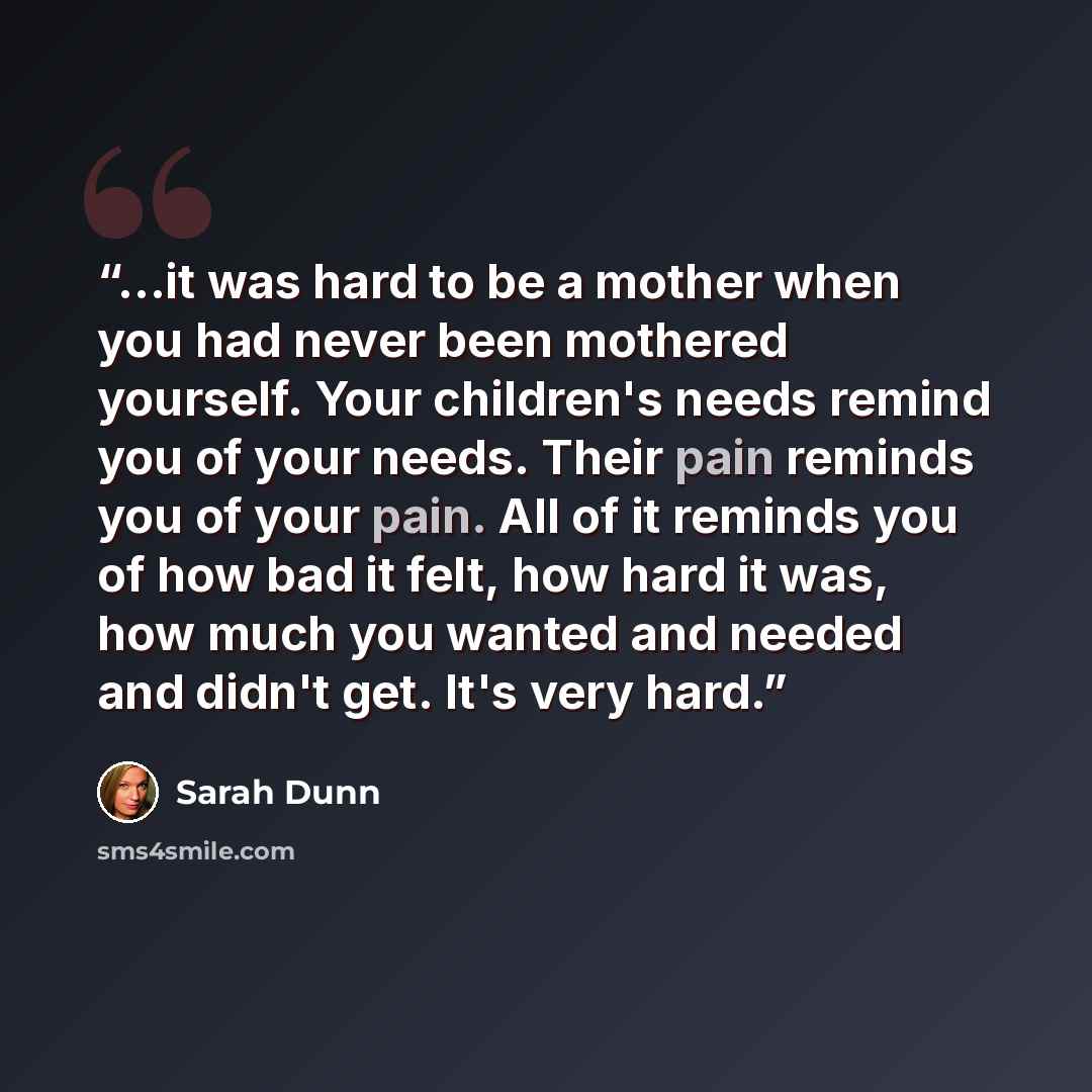 “...it was hard to be a mother when you had never been mothered yourself. Your children's needs remind you of your needs. Their pain reminds you of your pain. All of it reminds you of how bad it felt, how hard it was, how much you wanted and needed and didn't get. It's very hard.” quote by Sarah Dunn