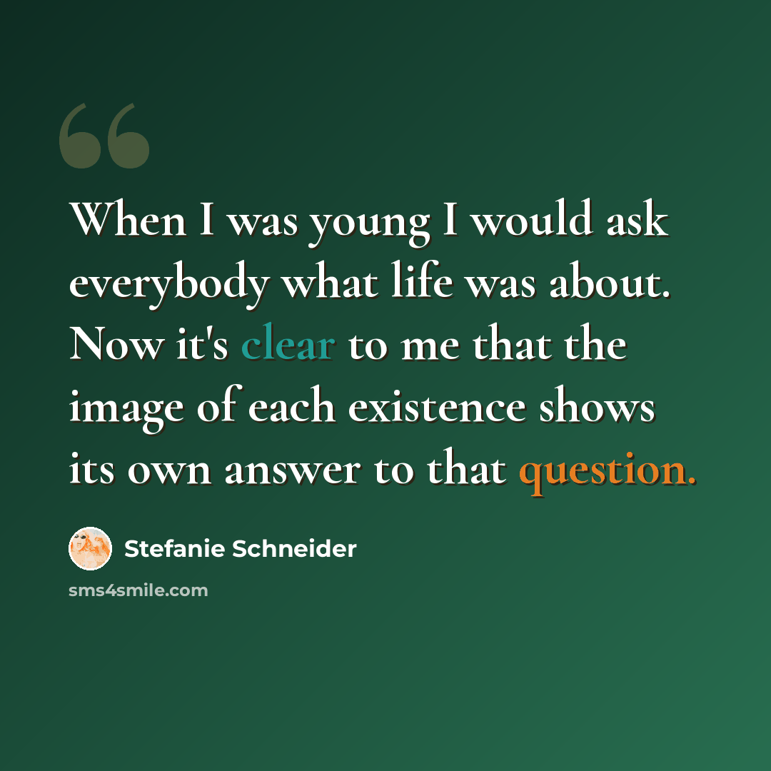 “When I was young I would ask everybody what life was about. Now it's clear to me that the image of each existence shows its own answer to that question.” quote by Stefanie Schneider