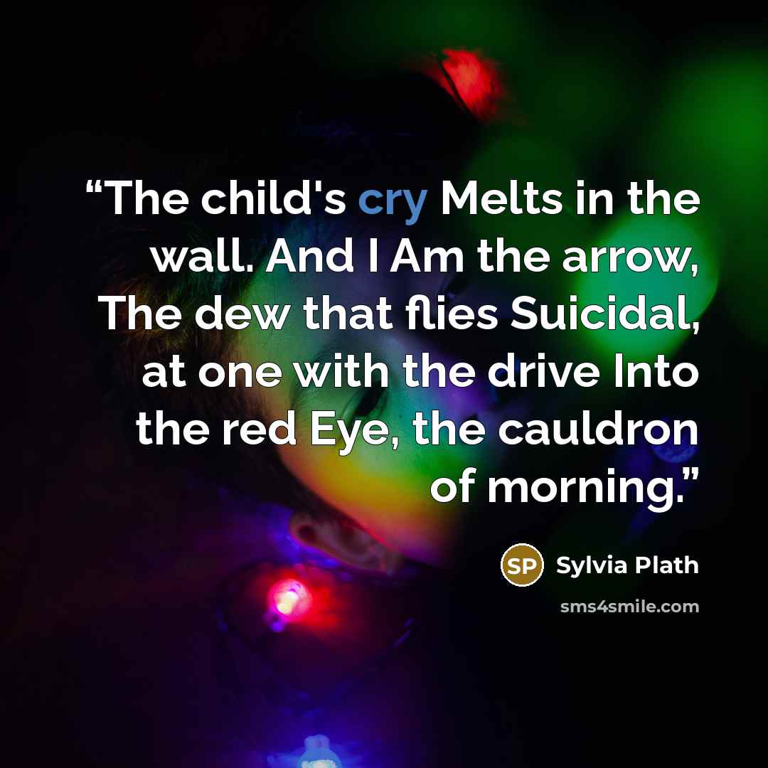 “The child's cry Melts in the wall. And I Am the arrow, The dew that flies Suicidal, at one with the drive Into the red Eye, the cauldron of morning.” quote by Sylvia Plath