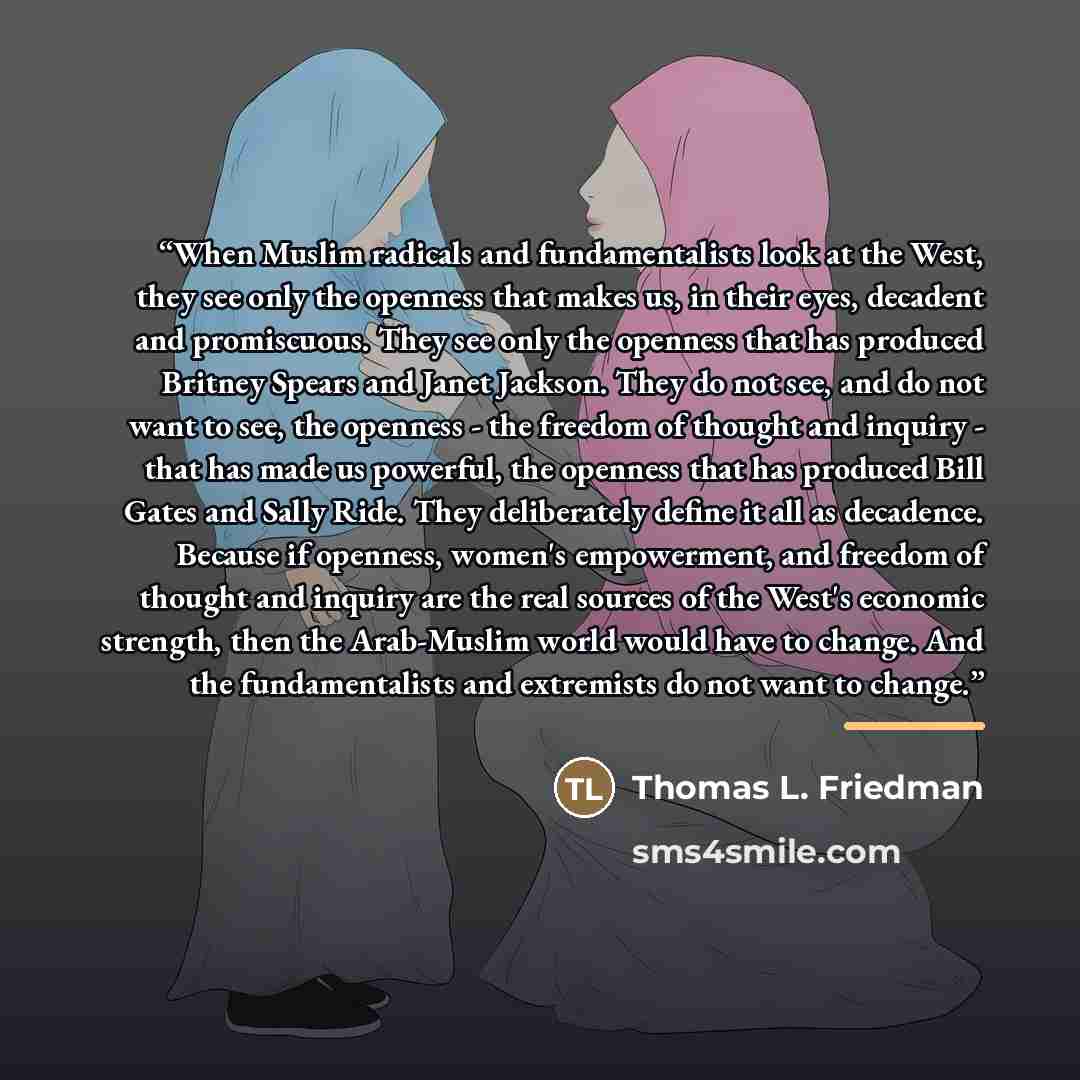 “When Muslim radicals and fundamentalists look at the West, they see only the openness that makes us, in their eyes, decadent and promiscuous. They see only the openness that has produced Britney Spears and Janet Jackson. They do not see, and do not want to see, the openness - the freedom of…” quote by Thomas L. Friedman