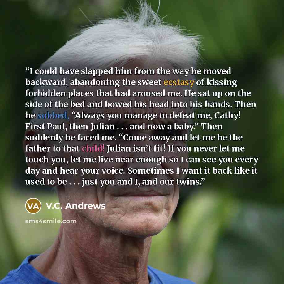 “I could have slapped him from the way he moved backward, abandoning the sweet ecstasy of kissing forbidden places that had aroused me. He sat up on the side of the bed and bowed his head into his hands. Then he sobbed, “Always you manage to defeat me, Cathy! First Paul, then Julian . . . and now a…” quote by V.C. Andrews