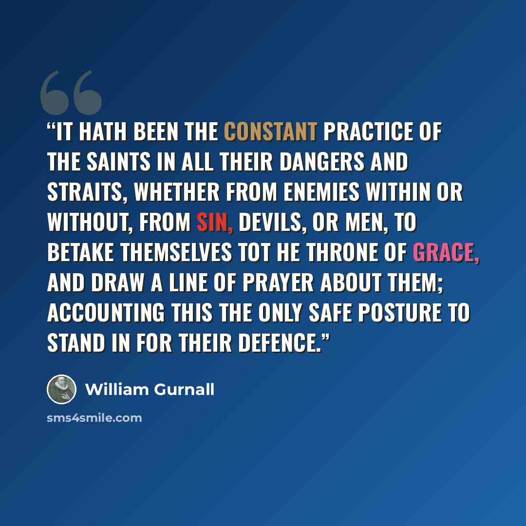 “It hath been the constant practice of the saints in all their dangers and straits, whether from enemies within or without, from sin, devils, or men, to betake themselves tot he throne of grace, and draw a line of prayer about them; accounting this the only safe posture to stand in for their defence.” quote by William Gurnall