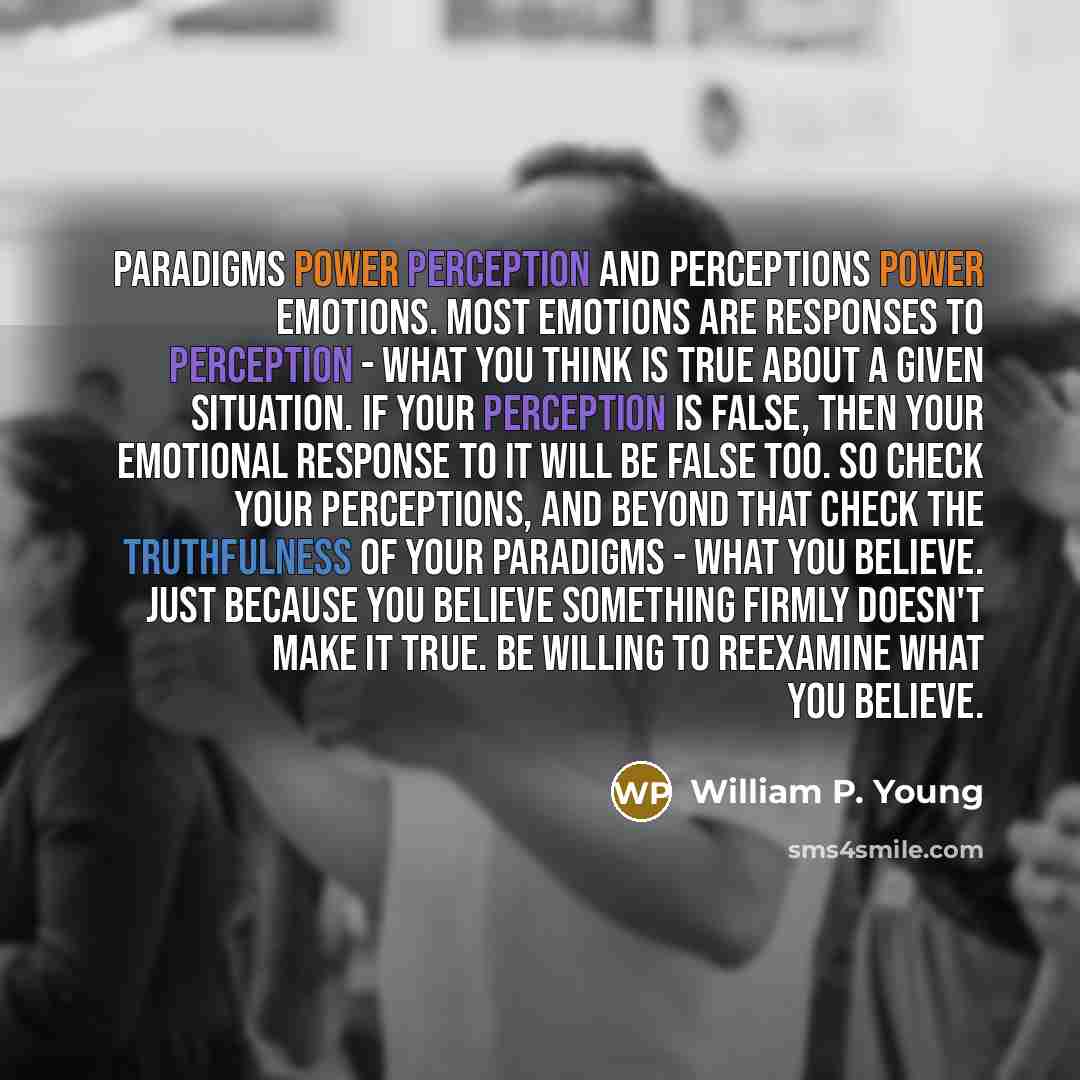 “Paradigms power perception and perceptions power emotions. Most emotions are responses to perception - what you think is true about a given situation. If your perception is false, then your emotional response to it will be false too. So check your perceptions, and beyond that check the…” quote by William P. Young