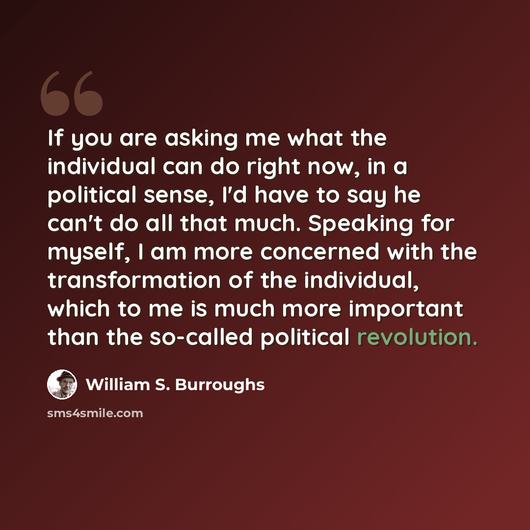 “If you are asking me what the individual can do right now, in a political sense, I'd have to say he can't do all that much. Speaking for myself, I am more concerned with the transformation of the individual, which to me is much more important than the so-called political revolution.” quote by William S. Burroughs