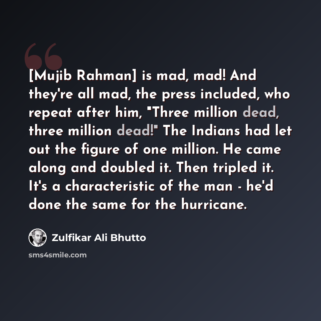 “[Mujib Rahman] is mad, mad! And they're all mad, the press included, who repeat after him, "Three million dead, three million dead!" The Indians had let out the figure of one million. He came along and doubled it. Then tripled it. It's a characteristic of the man - he'd done the same for the…” quote by Zulfikar Ali Bhutto
