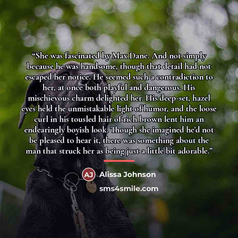 “She was fascinated by Max Dane. And not simply because he was handsome, though that detail had not escaped her notice. He seemed such a contradiction to her, at once both playful and dangerous. His mischievous charm delighted her. His deep-set, hazel eyes held the unmistakable light of humor, and…” quote by Alissa Johnson