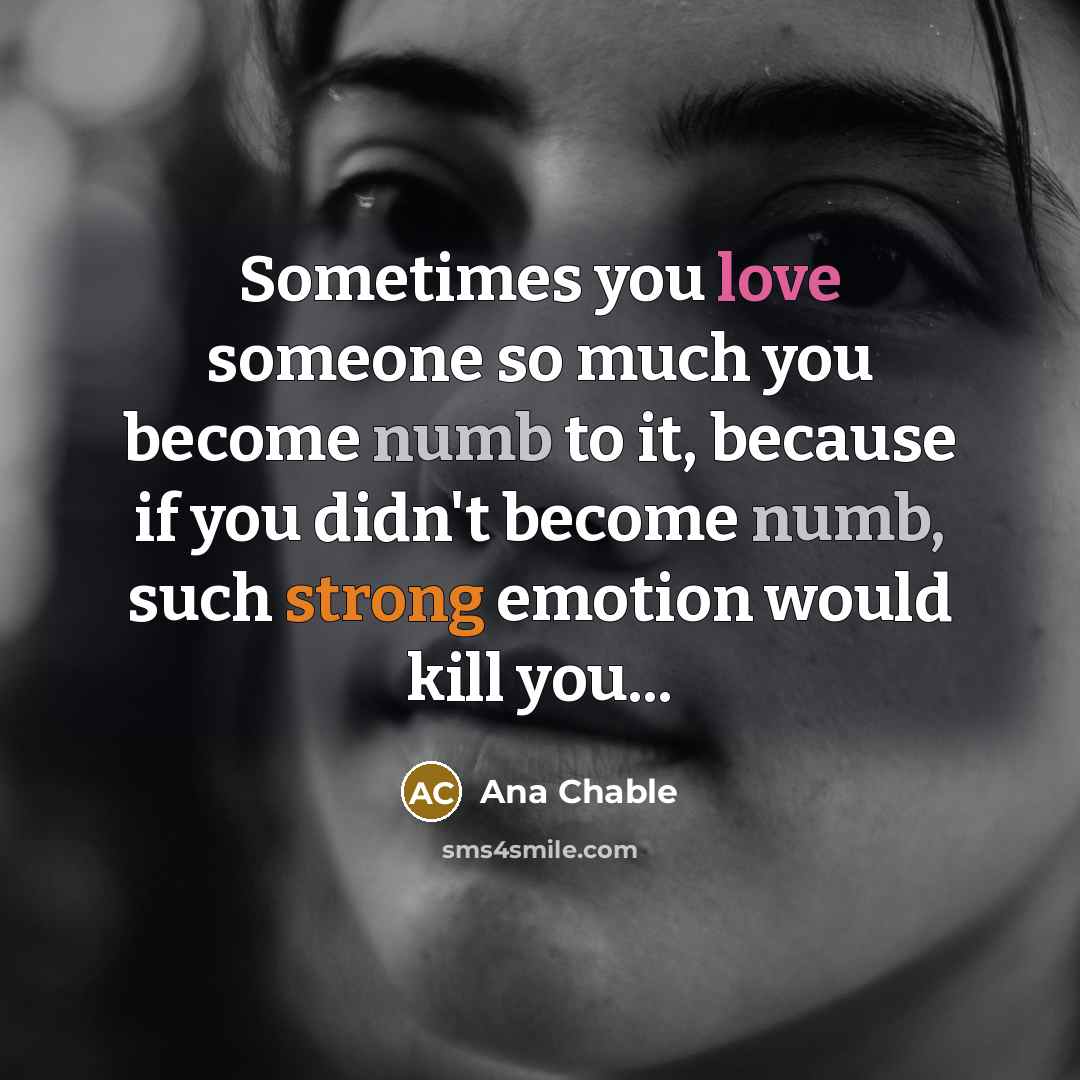 “Sometimes you love someone so much you become numb to it, because if you didn't become numb, such strong emotion would kill you...” quote by Ana Chable