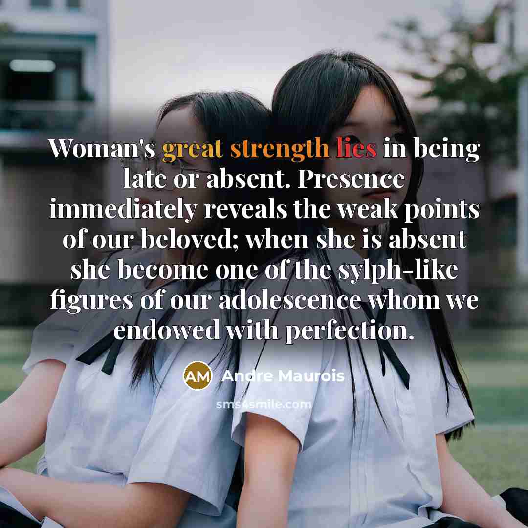 “Woman's great strength lies in being late or absent. Presence immediately reveals the weak points of our beloved; when she is absent she become one of the sylph-like figures of our adolescence whom we endowed with perfection.” quote by Andre Maurois