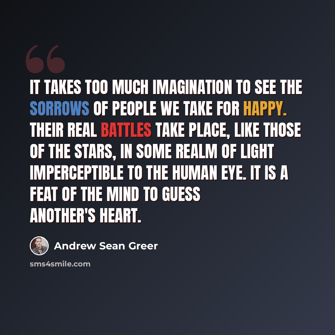 “It takes too much imagination to see the sorrows of people we take for happy. Their real battles take place, like those of the stars, in some realm of light imperceptible to the human eye. It is a feat of the mind to guess another's heart.” quote by Andrew Sean Greer