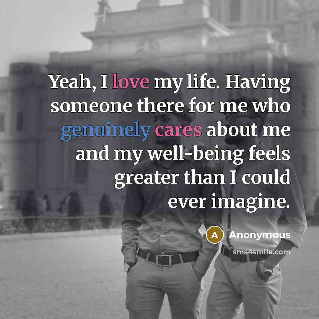 “Yeah, I love my life. Having someone there for me who genuinely cares about me and my well-being feels greater than I could ever imagine.” quote by Anonymous
