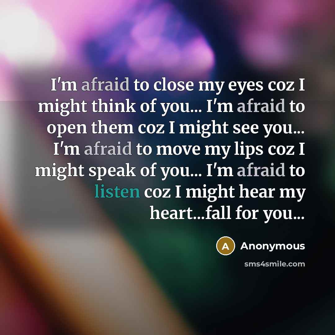 “I'm afraid to close my eyes coz I might think of you... I'm afraid to open them coz I might see you... I'm afraid to move my lips coz I might speak of you... I'm afraid to listen coz I might hear my heart...fall for you...” quote by Anonymous