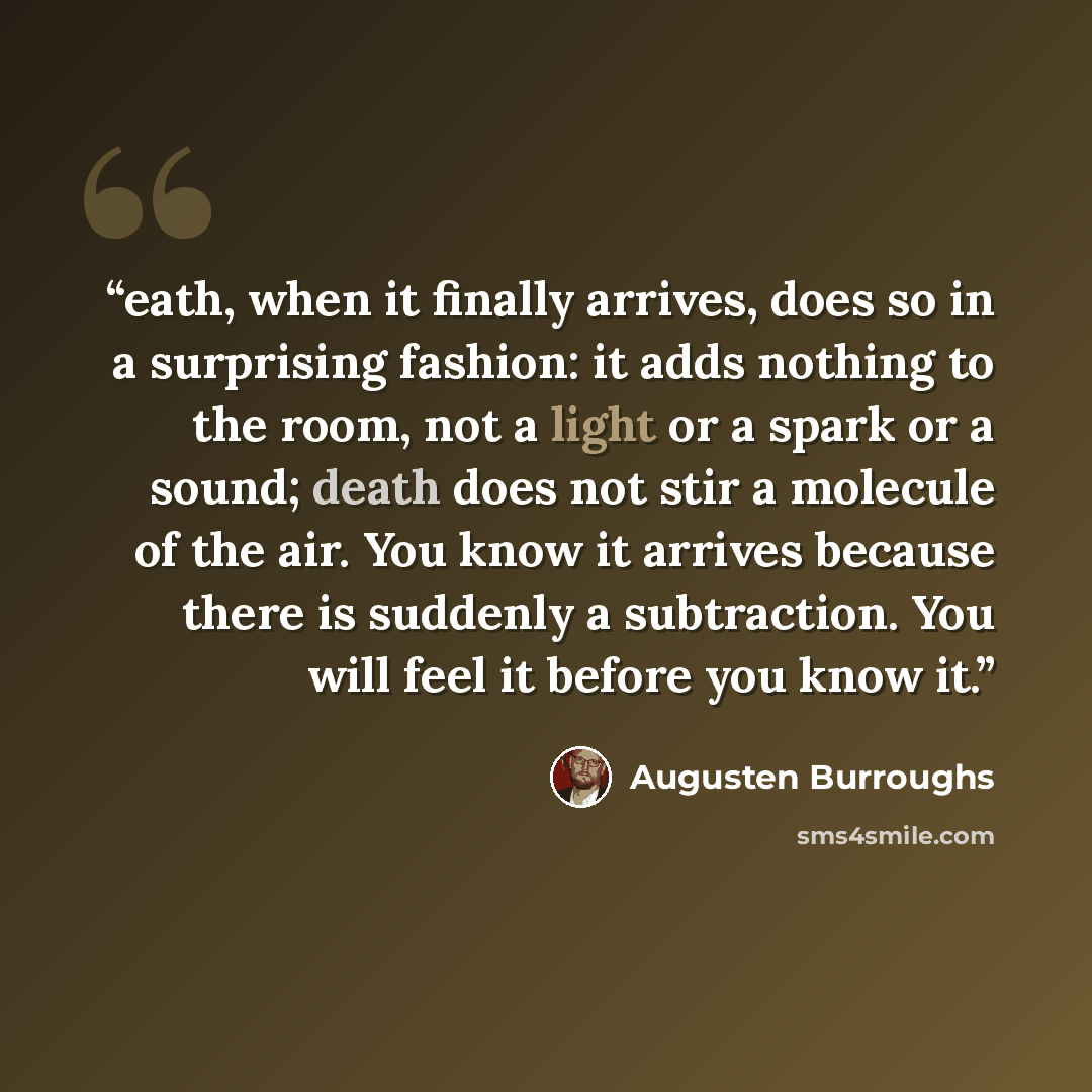 “eath, when it finally arrives, does so in a surprising fashion: it adds nothing to the room, not a light or a spark or a sound; death does not stir a molecule of the air. You know it arrives because there is suddenly a subtraction. You will feel it before you know it.” quote by Augusten Burroughs
