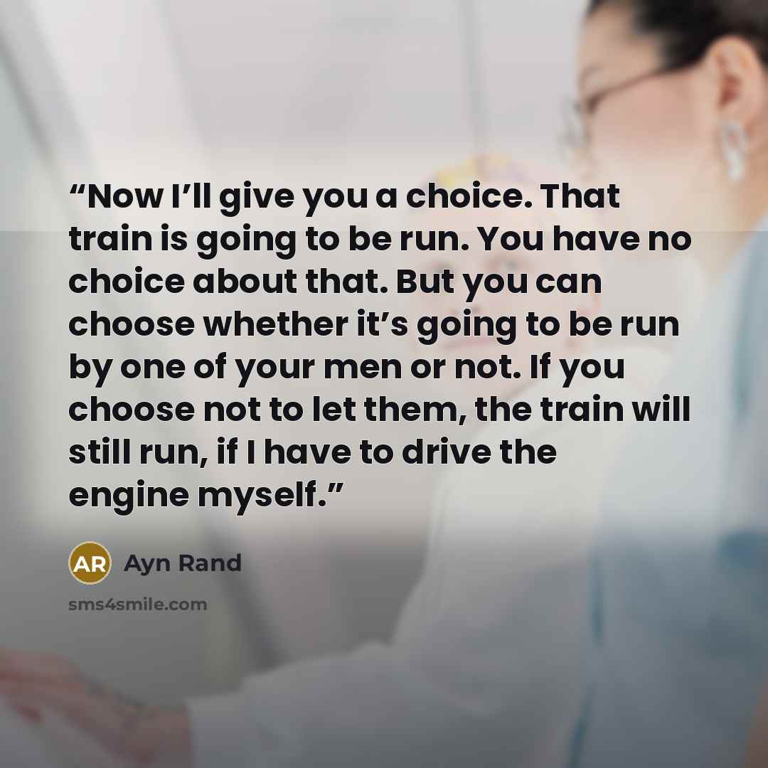“Now I’ll give you a choice. That train is going to be run. You have no choice about that. But you can choose whether it’s going to be run by one of your men or not. If you choose not to let them, the train will still run, if I have to drive the engine myself.” quote by Ayn Rand