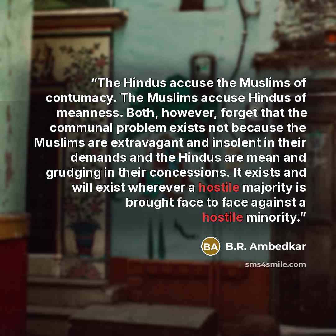 “The Hindus accuse the Muslims of contumacy. The Muslims accuse Hindus of meanness. Both, however, forget that the communal problem exists not because the Muslims are extravagant and insolent in their demands and the Hindus are mean and grudging in their concessions. It exists and will exist…” quote by B.R. Ambedkar