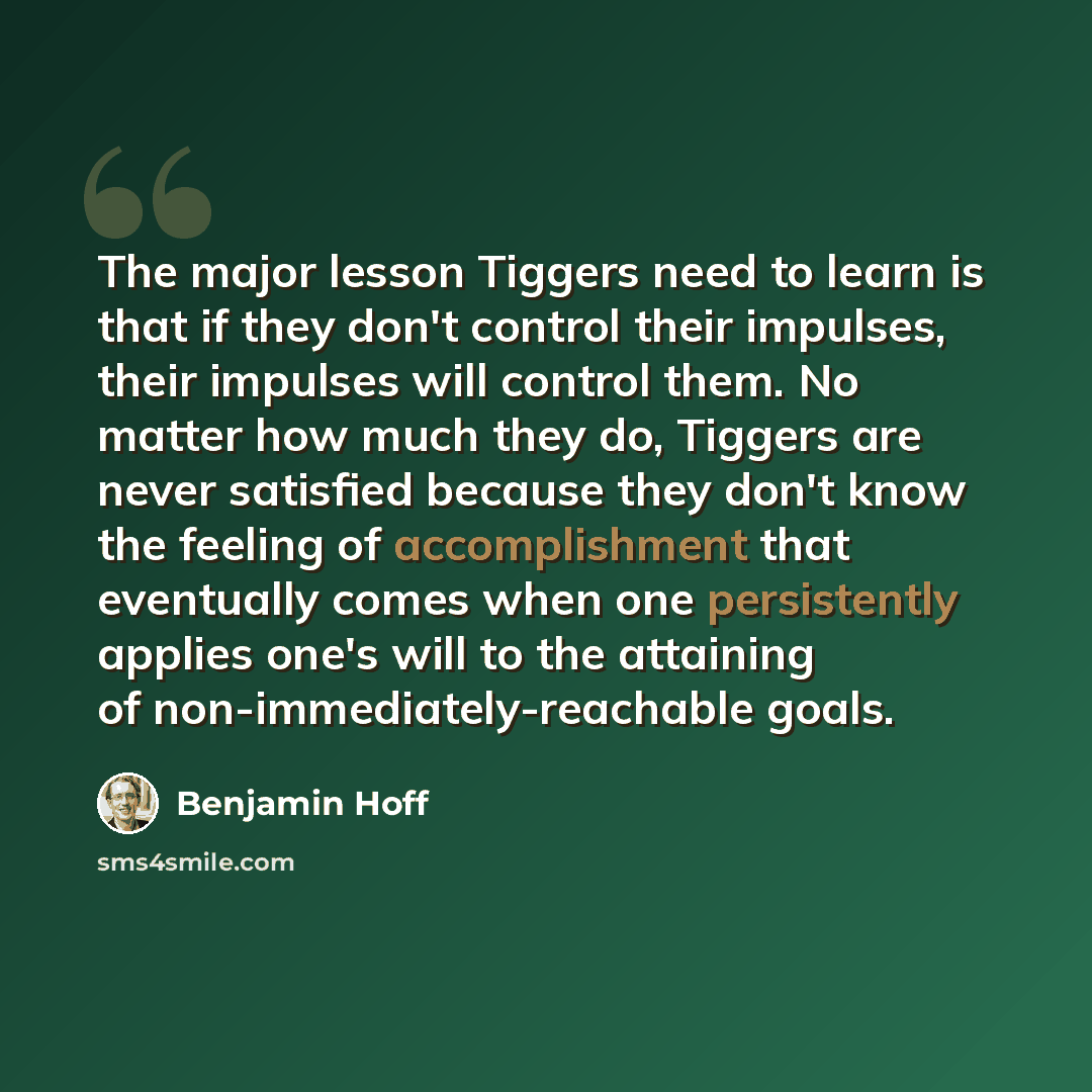 “The major lesson Tiggers need to learn is that if they don't control their impulses, their impulses will control them. No matter how much they do, Tiggers are never satisfied because they don't know the feeling of accomplishment that eventually comes when one persistently applies one's will to the…” quote by Benjamin Hoff