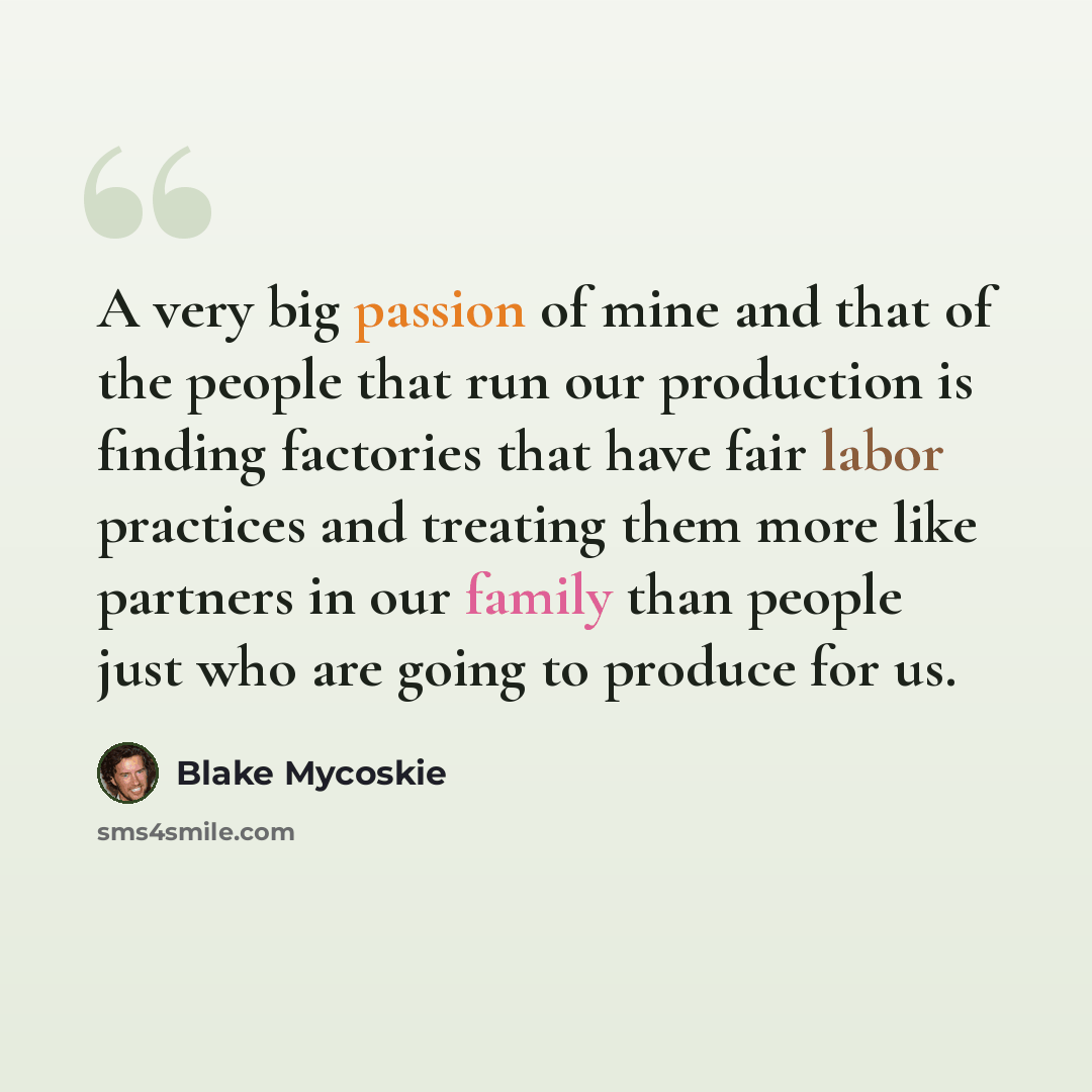 “A very big passion of mine and that of the people that run our production is finding factories that have fair labor practices and treating them more like partners in our family than people just who are going to produce for us.” quote by Blake Mycoskie