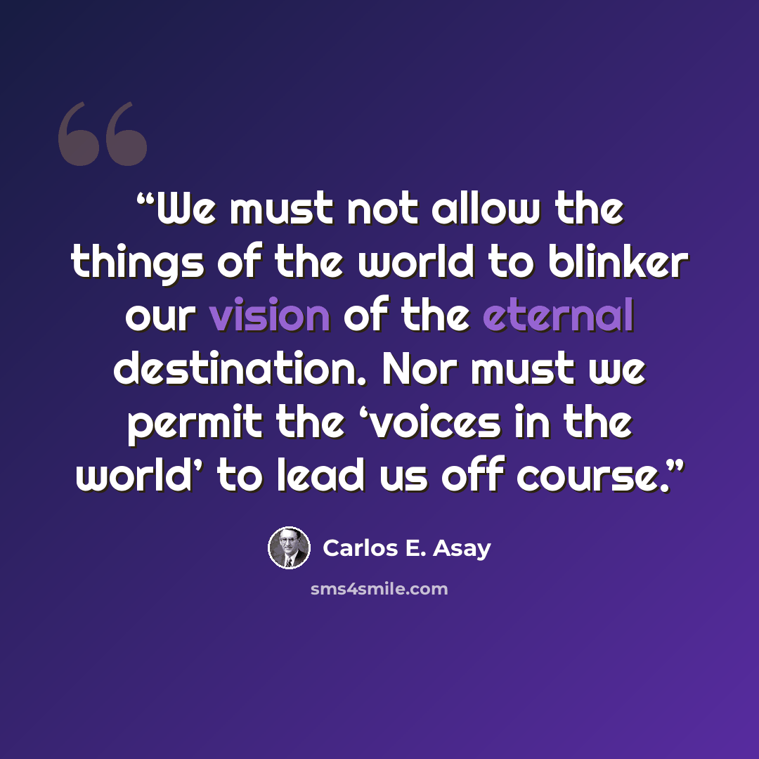 “We must not allow the things of the world to blinker our vision of the eternal destination. Nor must we permit the ‘voices in the world’ to lead us off course.” quote by Carlos E. Asay