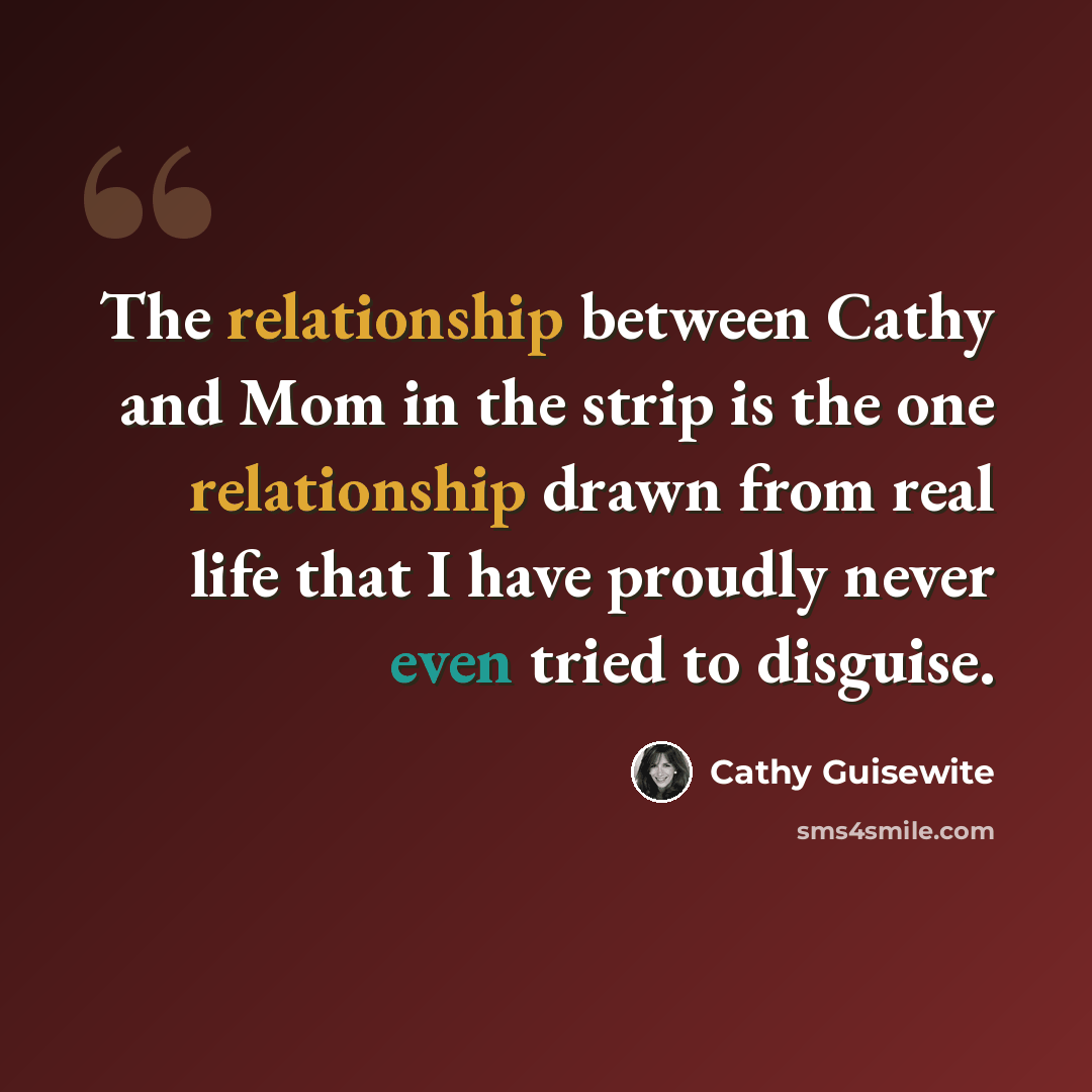 “The relationship between Cathy and Mom in the strip is the one relationship drawn from real life that I have proudly never even tried to disguise.” quote by Cathy Guisewite