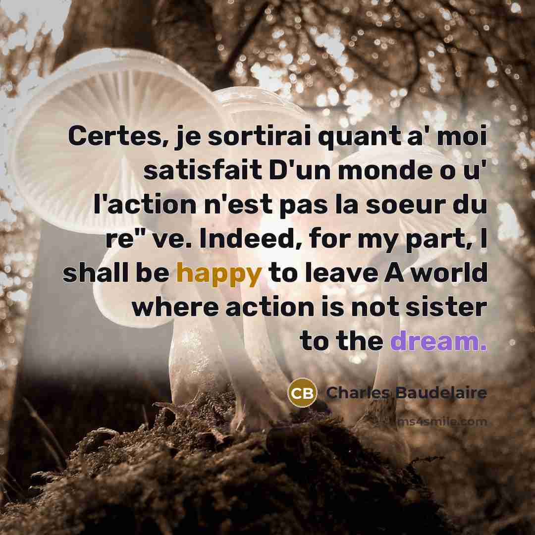 “Certes, je sortirai quant a' moi satisfait D'un monde o u' l'action n'est pas la soeur du re" ve. Indeed, for my part, I shall be happy to leave A world where action is not sister to the dream.” quote by Charles Baudelaire