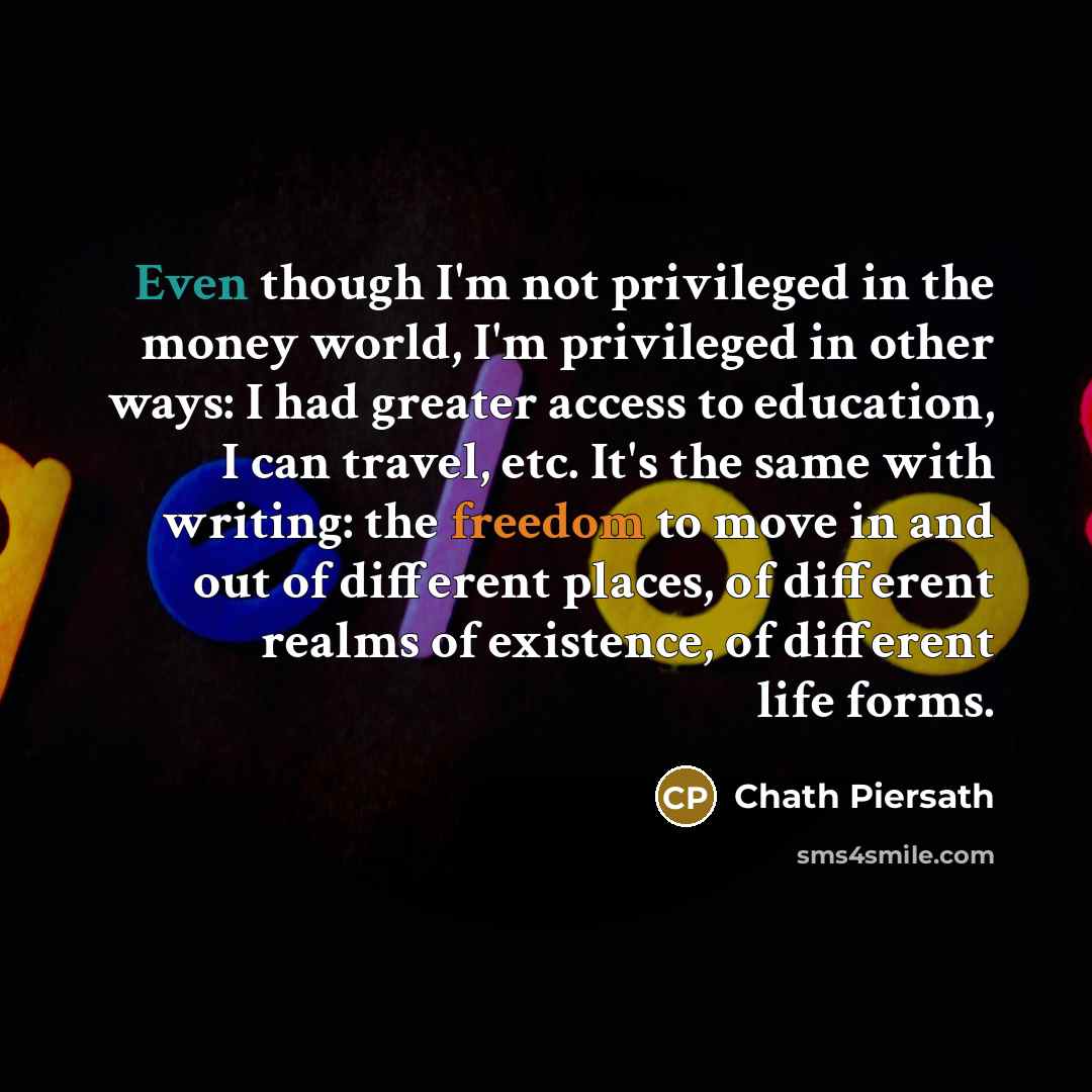 “Even though I'm not privileged in the money world, I'm privileged in other ways: I had greater access to education, I can travel, etc. It's the same with writing: the freedom to move in and out of different places, of different realms of existence, of different life forms.” quote by Chath Piersath