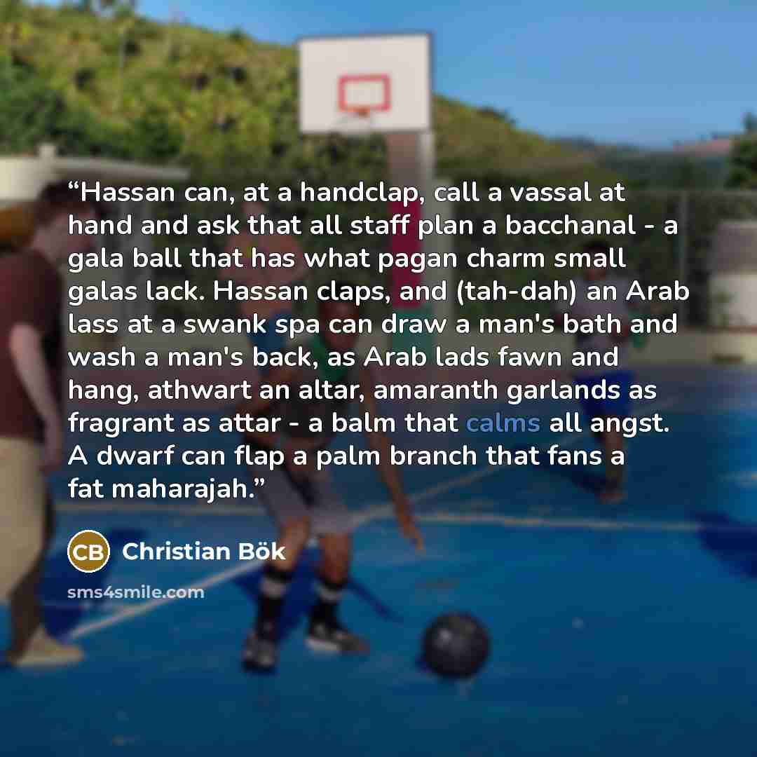 “Hassan can, at a handclap, call a vassal at hand and ask that all staff plan a bacchanal - a gala ball that has what pagan charm small galas lack. Hassan claps, and (tah-dah) an Arab lass at a swank spa can draw a man's bath and wash a man's back, as Arab lads fawn and hang, athwart an altar…” quote by Christian Bök