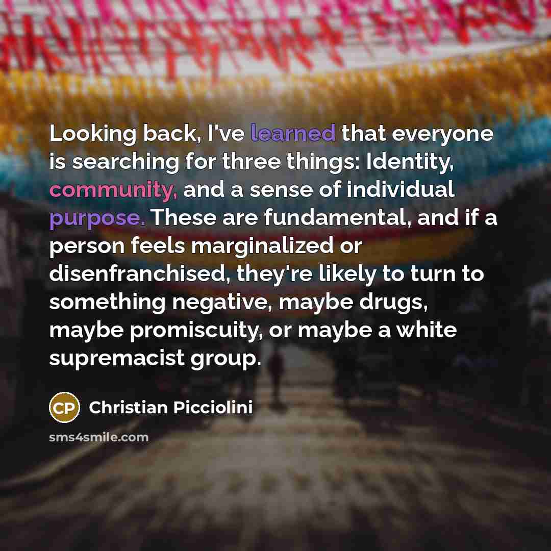 “Looking back, I've learned that everyone is searching for three things: Identity, community, and a sense of individual purpose. These are fundamental, and if a person feels marginalized or disenfranchised, they're likely to turn to something negative, maybe drugs, maybe promiscuity, or maybe a…” quote by Christian Picciolini