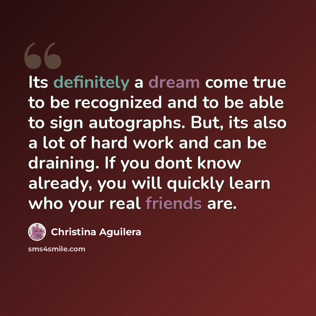“Its definitely a dream come true to be recognized and to be able to sign autographs. But, its also a lot of hard work and can be draining. If you dont know already, you will quickly learn who your real friends are.” quote by Christina Aguilera