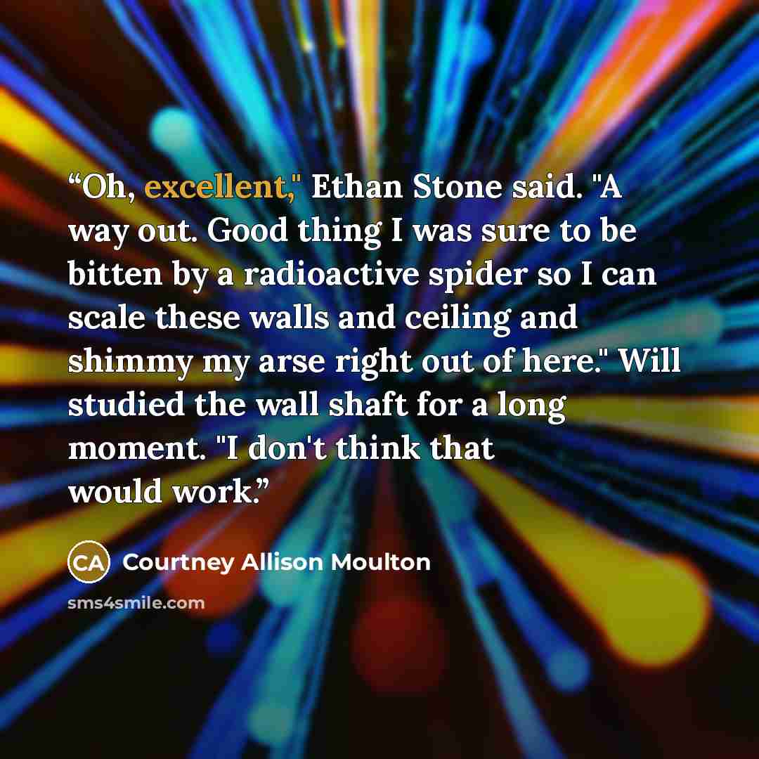 “Oh, excellent," Ethan Stone said. "A way out. Good thing I was sure to be bitten by a radioactive spider so I can scale these walls and ceiling and shimmy my arse right out of here." Will studied the wall shaft for a long moment. "I don't think that would work.” quote by Courtney Allison Moulton