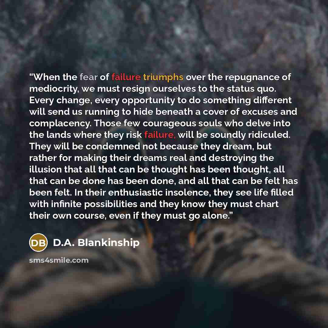 “When the fear of failure triumphs over the repugnance of mediocrity, we must resign ourselves to the status quo. Every change, every opportunity to do something different will send us running to hide beneath a cover of excuses and complacency. Those few courageous souls who delve into the lands…” quote by D.A. Blankinship