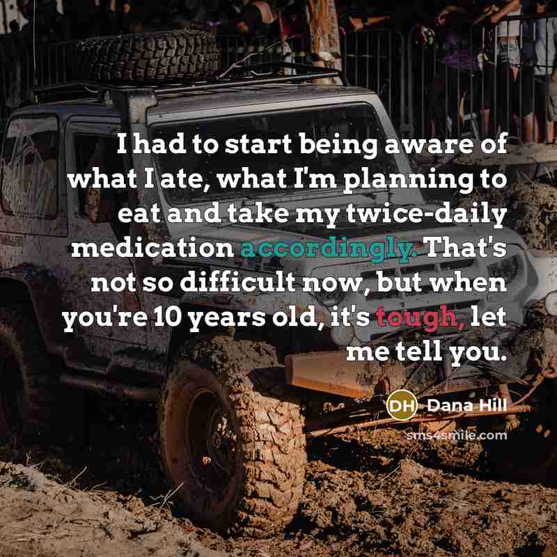“I had to start being aware of what I ate, what I'm planning to eat and take my twice-daily medication accordingly. That's not so difficult now, but when you're 10 years old, it's tough, let me tell you.” quote by Dana Hill
