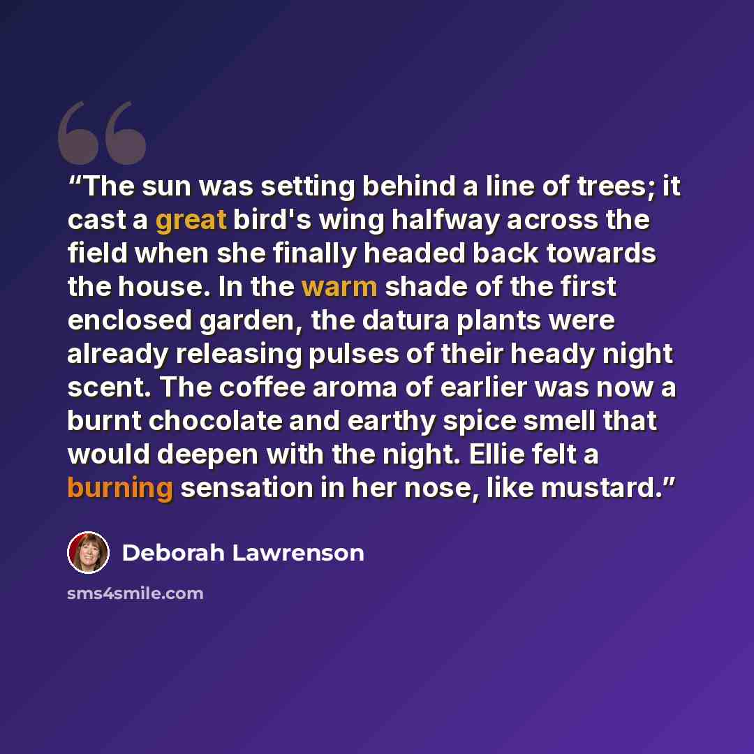 “The sun was setting behind a line of trees; it cast a great bird's wing halfway across the field when she finally headed back towards the house. In the warm shade of the first enclosed garden, the datura plants were already releasing pulses of their heady night scent. The coffee aroma of earlier…” quote by Deborah Lawrenson